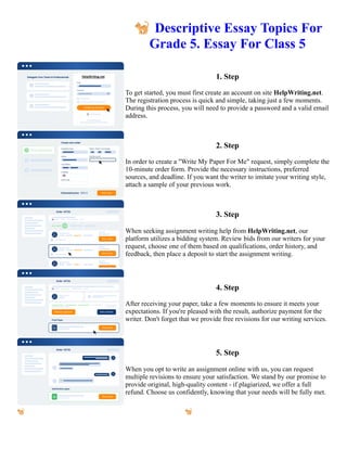 🐈Descriptive Essay Topics For
Grade 5. Essay For Class 5
1. Step
To get started, you must first create an account on site HelpWriting.net.
The registration process is quick and simple, taking just a few moments.
During this process, you will need to provide a password and a valid email
address.
2. Step
In order to create a "Write My Paper For Me" request, simply complete the
10-minute order form. Provide the necessary instructions, preferred
sources, and deadline. If you want the writer to imitate your writing style,
attach a sample of your previous work.
3. Step
When seeking assignment writing help from HelpWriting.net, our
platform utilizes a bidding system. Review bids from our writers for your
request, choose one of them based on qualifications, order history, and
feedback, then place a deposit to start the assignment writing.
4. Step
After receiving your paper, take a few moments to ensure it meets your
expectations. If you're pleased with the result, authorize payment for the
writer. Don't forget that we provide free revisions for our writing services.
5. Step
When you opt to write an assignment online with us, you can request
multiple revisions to ensure your satisfaction. We stand by our promise to
provide original, high-quality content - if plagiarized, we offer a full
refund. Choose us confidently, knowing that your needs will be fully met.
🐈Descriptive Essay Topics For Grade 5. Essay For Class 5 🐈Descriptive Essay Topics For Grade 5. Essay For
Class 5
 