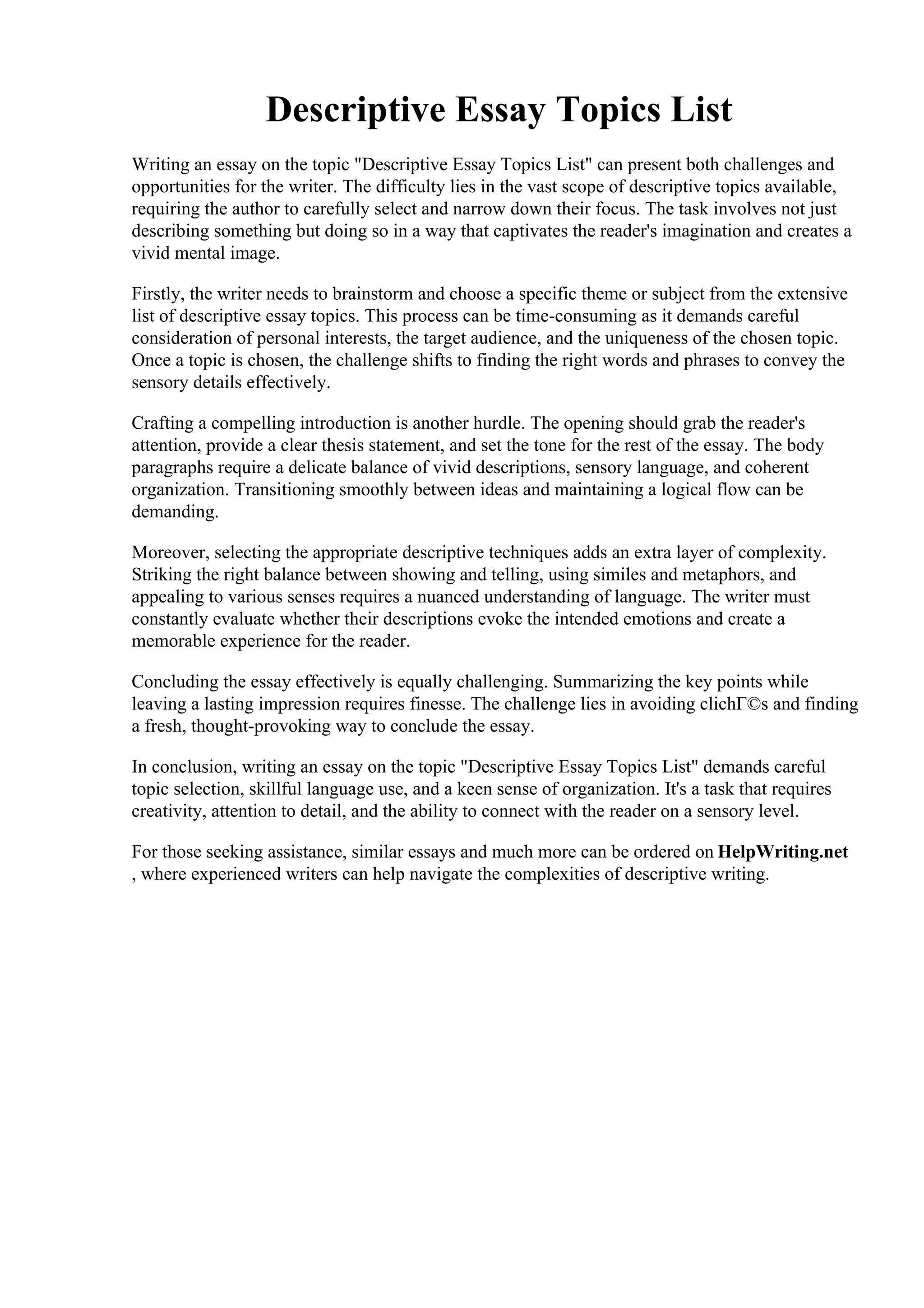 Descriptive Essay Topics List
Writing an essay on the topic "Descriptive Essay Topics List" can present both challenges and
opportunities for the writer. The difficulty lies in the vast scope of descriptive topics available,
requiring the author to carefully select and narrow down their focus. The task involves not just
describing something but doing so in a way that captivates the reader's imagination and creates a
vivid mental image.
Firstly, the writer needs to brainstorm and choose a specific theme or subject from the extensive
list of descriptive essay topics. This process can be time-consuming as it demands careful
consideration of personal interests, the target audience, and the uniqueness of the chosen topic.
Once a topic is chosen, the challenge shifts to finding the right words and phrases to convey the
sensory details effectively.
Crafting a compelling introduction is another hurdle. The opening should grab the reader's
attention, provide a clear thesis statement, and set the tone for the rest of the essay. The body
paragraphs require a delicate balance of vivid descriptions, sensory language, and coherent
organization. Transitioning smoothly between ideas and maintaining a logical flow can be
demanding.
Moreover, selecting the appropriate descriptive techniques adds an extra layer of complexity.
Striking the right balance between showing and telling, using similes and metaphors, and
appealing to various senses requires a nuanced understanding of language. The writer must
constantly evaluate whether their descriptions evoke the intended emotions and create a
memorable experience for the reader.
Concluding the essay effectively is equally challenging. Summarizing the key points while
leaving a lasting impression requires finesse. The challenge lies in avoiding clichГ©s and finding
a fresh, thought-provoking way to conclude the essay.
In conclusion, writing an essay on the topic "Descriptive Essay Topics List" demands careful
topic selection, skillful language use, and a keen sense of organization. It's a task that requires
creativity, attention to detail, and the ability to connect with the reader on a sensory level.
For those seeking assistance, similar essays and much more can be ordered on HelpWriting.net
, where experienced writers can help navigate the complexities of descriptive writing.
Descriptive Essay Topics ListDescriptive Essay Topics List
 