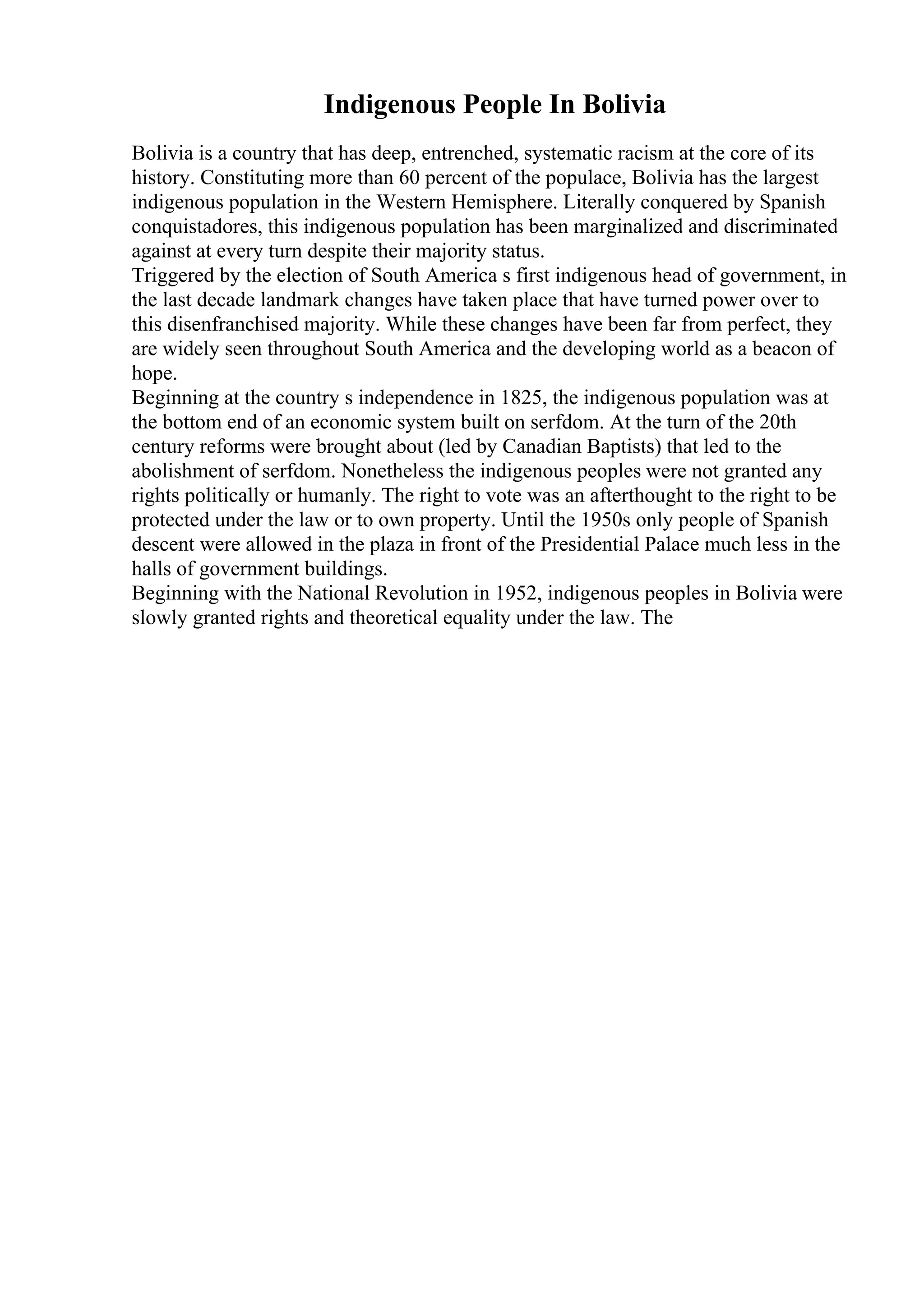 Indigenous People In Bolivia
Bolivia is a country that has deep, entrenched, systematic racism at the core of its
history. Constituting more than 60 percent of the populace, Bolivia has the largest
indigenous population in the Western Hemisphere. Literally conquered by Spanish
conquistadores, this indigenous population has been marginalized and discriminated
against at every turn despite their majority status.
Triggered by the election of South America s first indigenous head of government, in
the last decade landmark changes have taken place that have turned power over to
this disenfranchised majority. While these changes have been far from perfect, they
are widely seen throughout South America and the developing world as a beacon of
hope.
Beginning at the country s independence in 1825, the indigenous population was at
the bottom end of an economic system built on serfdom. At the turn of the 20th
century reforms were brought about (led by Canadian Baptists) that led to the
abolishment of serfdom. Nonetheless the indigenous peoples were not granted any
rights politically or humanly. The right to vote was an afterthought to the right to be
protected under the law or to own property. Until the 1950s only people of Spanish
descent were allowed in the plaza in front of the Presidential Palace much less in the
halls of government buildings.
Beginning with the National Revolution in 1952, indigenous peoples in Bolivia were
slowly granted rights and theoretical equality under the law. The
 