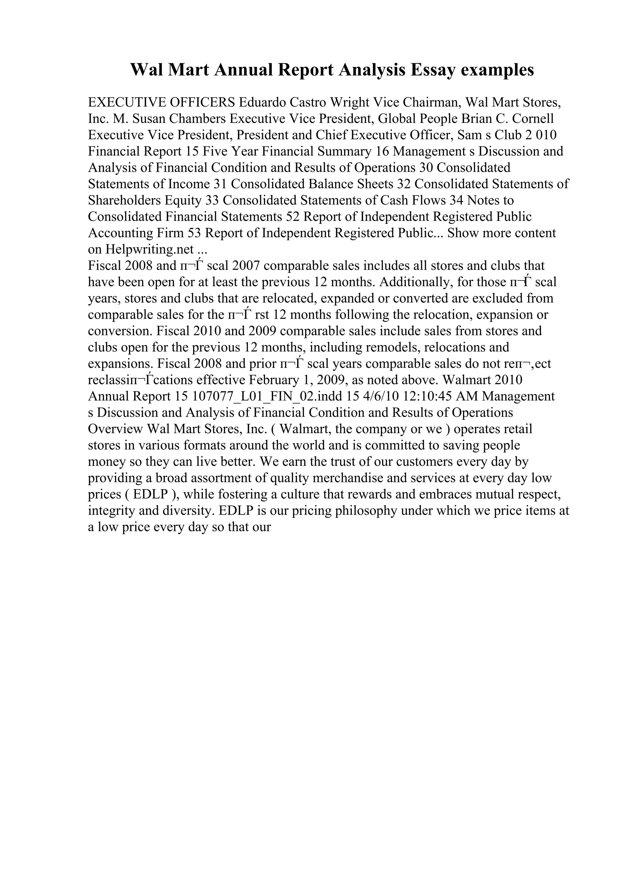 Wal Mart Annual Report Analysis Essay examples
EXECUTIVE OFFICERS Eduardo Castro Wright Vice Chairman, Wal Mart Stores,
Inc. M. Susan Chambers Executive Vice President, Global People Brian C. Cornell
Executive Vice President, President and Chief Executive Officer, Sam s Club 2 010
Financial Report 15 Five Year Financial Summary 16 Management s Discussion and
Analysis of Financial Condition and Results of Operations 30 Consolidated
Statements of Income 31 Consolidated Balance Sheets 32 Consolidated Statements of
Shareholders Equity 33 Consolidated Statements of Cash Flows 34 Notes to
Consolidated Financial Statements 52 Report of Independent Registered Public
Accounting Firm 53 Report of Independent Registered Public... Show more content
on Helpwriting.net ...
Fiscal 2008 and п¬Ѓ scal 2007 comparable sales includes all stores and clubs that
have been open for at least the previous 12 months. Additionally, for those п¬Ѓ scal
years, stores and clubs that are relocated, expanded or converted are excluded from
comparable sales for the п¬Ѓ rst 12 months following the relocation, expansion or
conversion. Fiscal 2010 and 2009 comparable sales include sales from stores and
clubs open for the previous 12 months, including remodels, relocations and
expansions. Fiscal 2008 and prior п¬Ѓ scal years comparable sales do not reп¬‚ect
reclassiп¬Ѓcations effective February 1, 2009, as noted above. Walmart 2010
Annual Report 15 107077_L01_FIN_02.indd 15 4/6/10 12:10:45 AM Management
s Discussion and Analysis of Financial Condition and Results of Operations
Overview Wal Mart Stores, Inc. ( Walmart, the company or we ) operates retail
stores in various formats around the world and is committed to saving people
money so they can live better. We earn the trust of our customers every day by
providing a broad assortment of quality merchandise and services at every day low
prices ( EDLP ), while fostering a culture that rewards and embraces mutual respect,
integrity and diversity. EDLP is our pricing philosophy under which we price items at
a low price every day so that our
 
