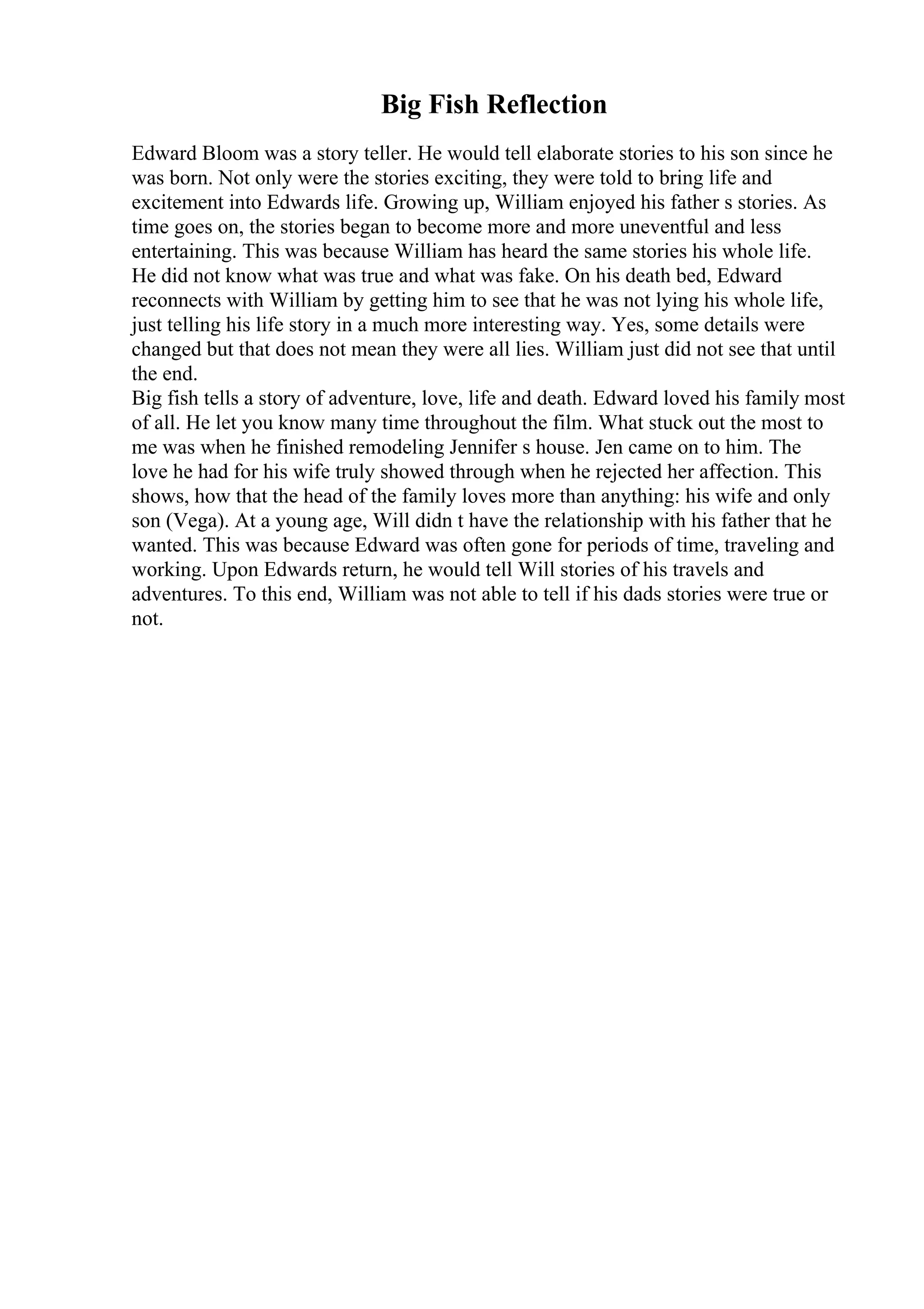 Big Fish Reflection
Edward Bloom was a story teller. He would tell elaborate stories to his son since he
was born. Not only were the stories exciting, they were told to bring life and
excitement into Edwards life. Growing up, William enjoyed his father s stories. As
time goes on, the stories began to become more and more uneventful and less
entertaining. This was because William has heard the same stories his whole life.
He did not know what was true and what was fake. On his death bed, Edward
reconnects with William by getting him to see that he was not lying his whole life,
just telling his life story in a much more interesting way. Yes, some details were
changed but that does not mean they were all lies. William just did not see that until
the end.
Big fish tells a story of adventure, love, life and death. Edward loved his family most
of all. He let you know many time throughout the film. What stuck out the most to
me was when he finished remodeling Jennifer s house. Jen came on to him. The
love he had for his wife truly showed through when he rejected her affection. This
shows, how that the head of the family loves more than anything: his wife and only
son (Vega). At a young age, Will didn t have the relationship with his father that he
wanted. This was because Edward was often gone for periods of time, traveling and
working. Upon Edwards return, he would tell Will stories of his travels and
adventures. To this end, William was not able to tell if his dads stories were true or
not.
 