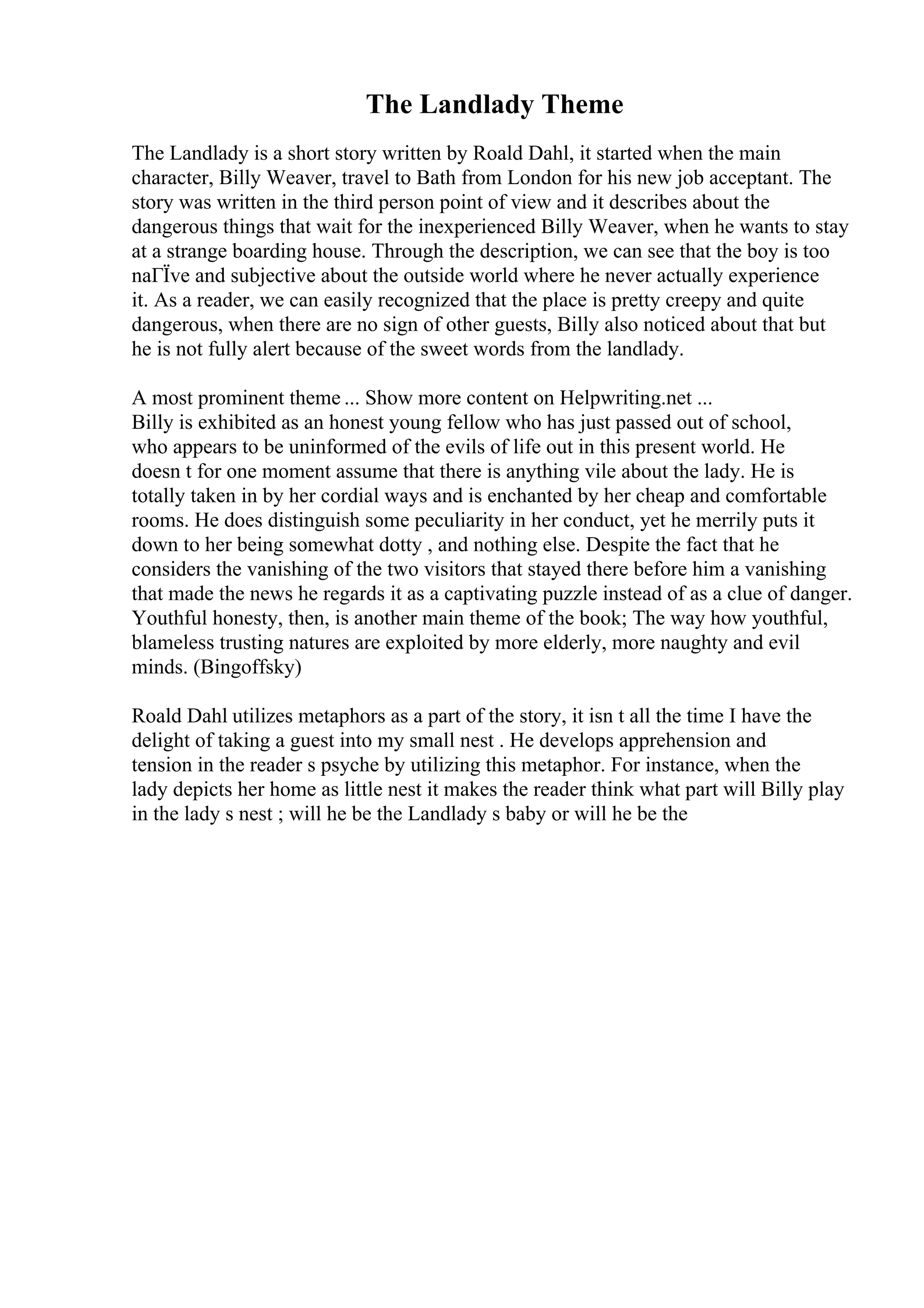 The Landlady Theme
The Landlady is a short story written by Roald Dahl, it started when the main
character, Billy Weaver, travel to Bath from London for his new job acceptant. The
story was written in the third person point of view and it describes about the
dangerous things that wait for the inexperienced Billy Weaver, when he wants to stay
at a strange boarding house. Through the description, we can see that the boy is too
naГЇve and subjective about the outside world where he never actually experience
it. As a reader, we can easily recognized that the place is pretty creepy and quite
dangerous, when there are no sign of other guests, Billy also noticed about that but
he is not fully alert because of the sweet words from the landlady.
A most prominent theme ... Show more content on Helpwriting.net ...
Billy is exhibited as an honest young fellow who has just passed out of school,
who appears to be uninformed of the evils of life out in this present world. He
doesn t for one moment assume that there is anything vile about the lady. He is
totally taken in by her cordial ways and is enchanted by her cheap and comfortable
rooms. He does distinguish some peculiarity in her conduct, yet he merrily puts it
down to her being somewhat dotty , and nothing else. Despite the fact that he
considers the vanishing of the two visitors that stayed there before him a vanishing
that made the news he regards it as a captivating puzzle instead of as a clue of danger.
Youthful honesty, then, is another main theme of the book; The way how youthful,
blameless trusting natures are exploited by more elderly, more naughty and evil
minds. (Bingoffsky)
Roald Dahl utilizes metaphors as a part of the story, it isn t all the time I have the
delight of taking a guest into my small nest . He develops apprehension and
tension in the reader s psyche by utilizing this metaphor. For instance, when the
lady depicts her home as little nest it makes the reader think what part will Billy play
in the lady s nest ; will he be the Landlady s baby or will he be the
 