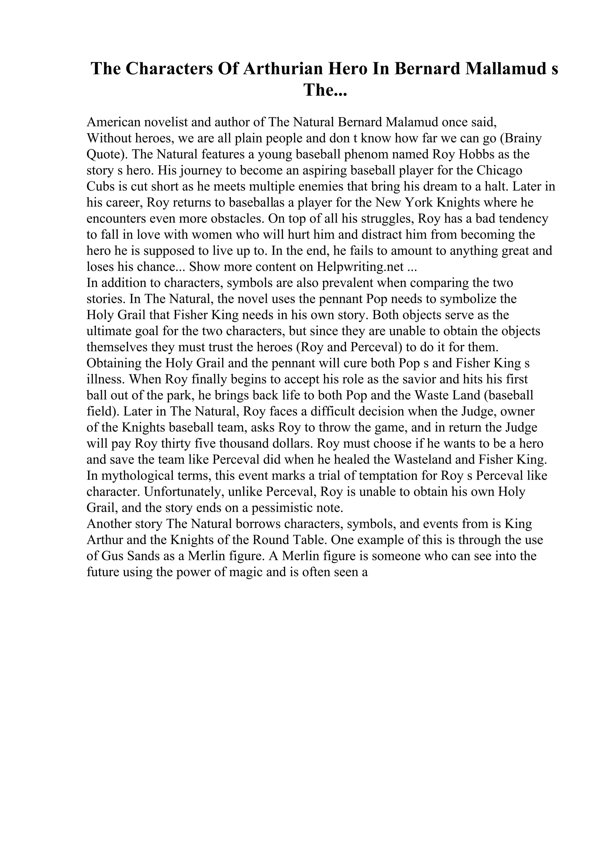 The Characters Of Arthurian Hero In Bernard Mallamud s
The...
American novelist and author of The Natural Bernard Malamud once said,
Without heroes, we are all plain people and don t know how far we can go (Brainy
Quote). The Natural features a young baseball phenom named Roy Hobbs as the
story s hero. His journey to become an aspiring baseball player for the Chicago
Cubs is cut short as he meets multiple enemies that bring his dream to a halt. Later in
his career, Roy returns to baseballas a player for the New York Knights where he
encounters even more obstacles. On top of all his struggles, Roy has a bad tendency
to fall in love with women who will hurt him and distract him from becoming the
hero he is supposed to live up to. In the end, he fails to amount to anything great and
loses his chance... Show more content on Helpwriting.net ...
In addition to characters, symbols are also prevalent when comparing the two
stories. In The Natural, the novel uses the pennant Pop needs to symbolize the
Holy Grail that Fisher King needs in his own story. Both objects serve as the
ultimate goal for the two characters, but since they are unable to obtain the objects
themselves they must trust the heroes (Roy and Perceval) to do it for them.
Obtaining the Holy Grail and the pennant will cure both Pop s and Fisher King s
illness. When Roy finally begins to accept his role as the savior and hits his first
ball out of the park, he brings back life to both Pop and the Waste Land (baseball
field). Later in The Natural, Roy faces a difficult decision when the Judge, owner
of the Knights baseball team, asks Roy to throw the game, and in return the Judge
will pay Roy thirty five thousand dollars. Roy must choose if he wants to be a hero
and save the team like Perceval did when he healed the Wasteland and Fisher King.
In mythological terms, this event marks a trial of temptation for Roy s Perceval like
character. Unfortunately, unlike Perceval, Roy is unable to obtain his own Holy
Grail, and the story ends on a pessimistic note.
Another story The Natural borrows characters, symbols, and events from is King
Arthur and the Knights of the Round Table. One example of this is through the use
of Gus Sands as a Merlin figure. A Merlin figure is someone who can see into the
future using the power of magic and is often seen a
 