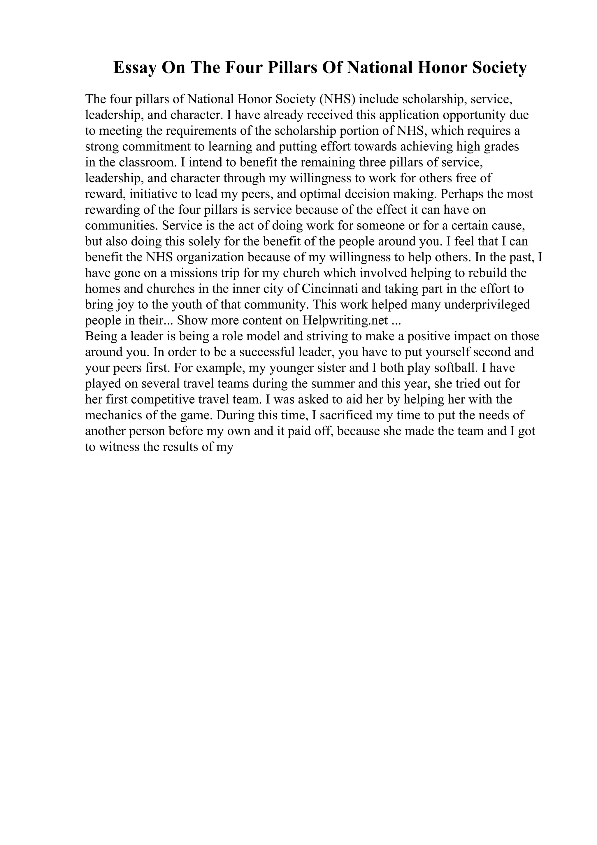 Essay On The Four Pillars Of National Honor Society
The four pillars of National Honor Society (NHS) include scholarship, service,
leadership, and character. I have already received this application opportunity due
to meeting the requirements of the scholarship portion of NHS, which requires a
strong commitment to learning and putting effort towards achieving high grades
in the classroom. I intend to benefit the remaining three pillars of service,
leadership, and character through my willingness to work for others free of
reward, initiative to lead my peers, and optimal decision making. Perhaps the most
rewarding of the four pillars is service because of the effect it can have on
communities. Service is the act of doing work for someone or for a certain cause,
but also doing this solely for the benefit of the people around you. I feel that I can
benefit the NHS organization because of my willingness to help others. In the past, I
have gone on a missions trip for my church which involved helping to rebuild the
homes and churches in the inner city of Cincinnati and taking part in the effort to
bring joy to the youth of that community. This work helped many underprivileged
people in their... Show more content on Helpwriting.net ...
Being a leader is being a role model and striving to make a positive impact on those
around you. In order to be a successful leader, you have to put yourself second and
your peers first. For example, my younger sister and I both play softball. I have
played on several travel teams during the summer and this year, she tried out for
her first competitive travel team. I was asked to aid her by helping her with the
mechanics of the game. During this time, I sacrificed my time to put the needs of
another person before my own and it paid off, because she made the team and I got
to witness the results of my
 
