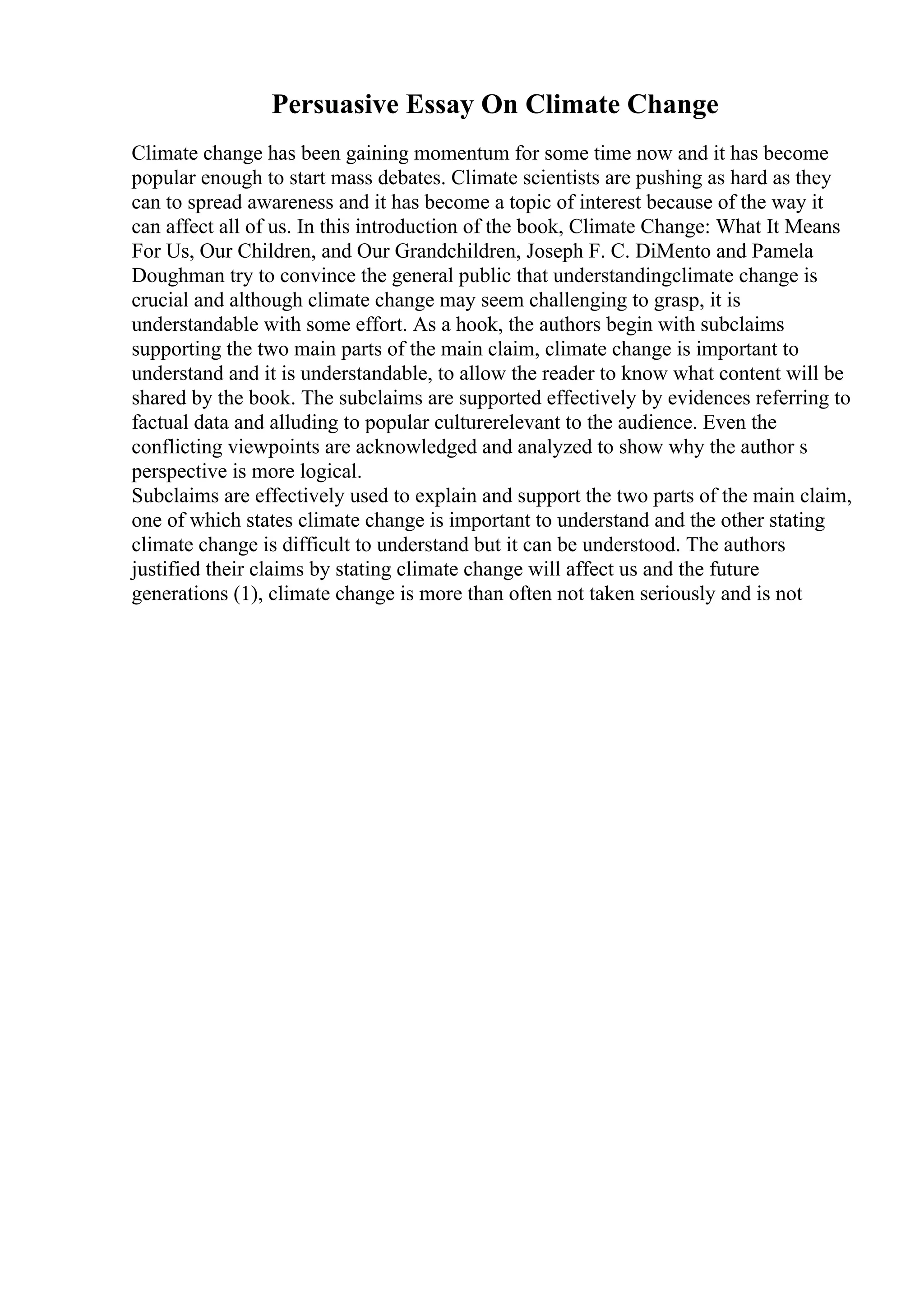 Persuasive Essay On Climate Change
Climate change has been gaining momentum for some time now and it has become
popular enough to start mass debates. Climate scientists are pushing as hard as they
can to spread awareness and it has become a topic of interest because of the way it
can affect all of us. In this introduction of the book, Climate Change: What It Means
For Us, Our Children, and Our Grandchildren, Joseph F. C. DiMento and Pamela
Doughman try to convince the general public that understandingclimate change is
crucial and although climate change may seem challenging to grasp, it is
understandable with some effort. As a hook, the authors begin with subclaims
supporting the two main parts of the main claim, climate change is important to
understand and it is understandable, to allow the reader to know what content will be
shared by the book. The subclaims are supported effectively by evidences referring to
factual data and alluding to popular culturerelevant to the audience. Even the
conflicting viewpoints are acknowledged and analyzed to show why the author s
perspective is more logical.
Subclaims are effectively used to explain and support the two parts of the main claim,
one of which states climate change is important to understand and the other stating
climate change is difficult to understand but it can be understood. The authors
justified their claims by stating climate change will affect us and the future
generations (1), climate change is more than often not taken seriously and is not
 