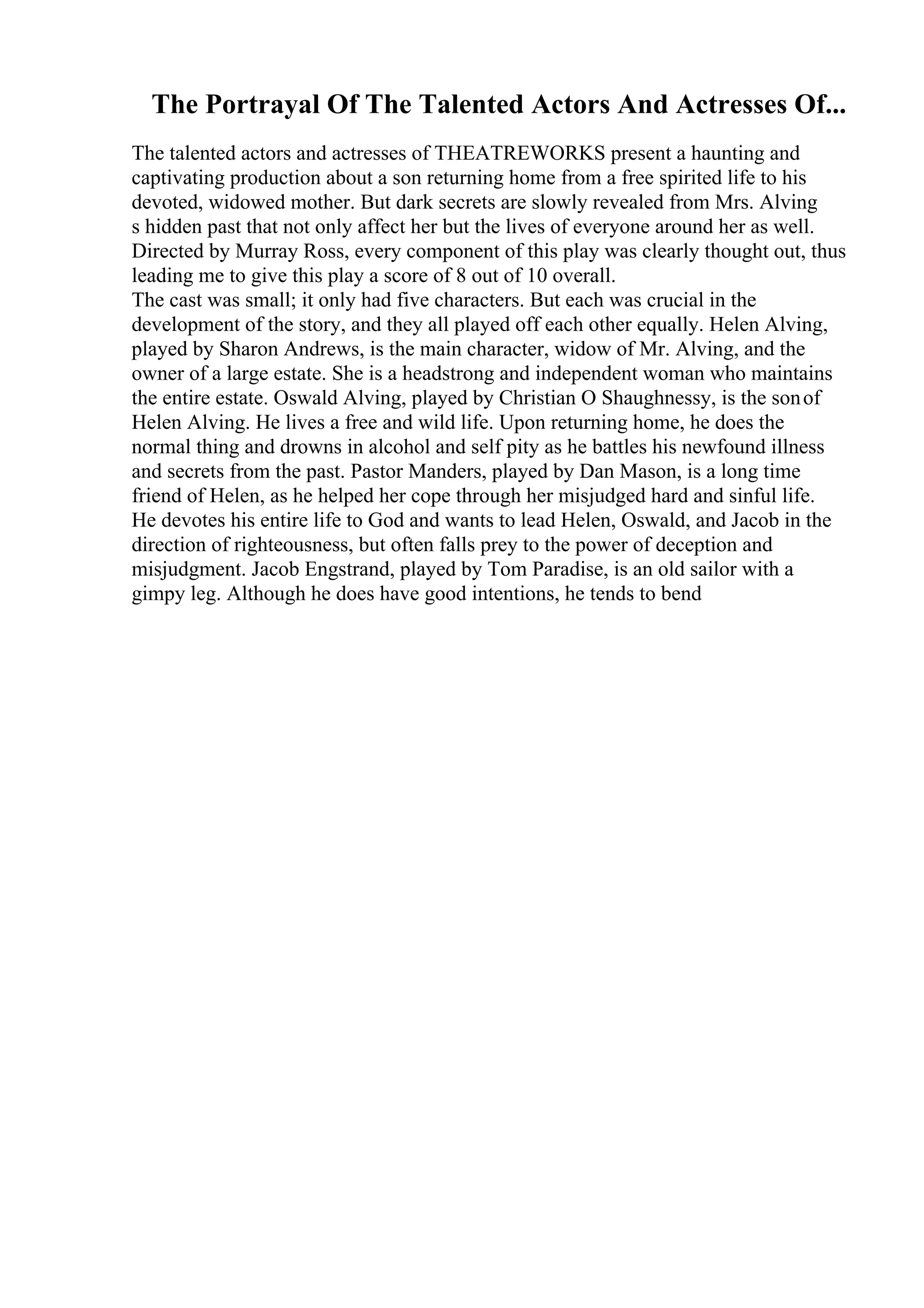 The Portrayal Of The Talented Actors And Actresses Of...
The talented actors and actresses of THEATREWORKS present a haunting and
captivating production about a son returning home from a free spirited life to his
devoted, widowed mother. But dark secrets are slowly revealed from Mrs. Alving
s hidden past that not only affect her but the lives of everyone around her as well.
Directed by Murray Ross, every component of this play was clearly thought out, thus
leading me to give this play a score of 8 out of 10 overall.
The cast was small; it only had five characters. But each was crucial in the
development of the story, and they all played off each other equally. Helen Alving,
played by Sharon Andrews, is the main character, widow of Mr. Alving, and the
owner of a large estate. She is a headstrong and independent woman who maintains
the entire estate. Oswald Alving, played by Christian O Shaughnessy, is the sonof
Helen Alving. He lives a free and wild life. Upon returning home, he does the
normal thing and drowns in alcohol and self pity as he battles his newfound illness
and secrets from the past. Pastor Manders, played by Dan Mason, is a long time
friend of Helen, as he helped her cope through her misjudged hard and sinful life.
He devotes his entire life to God and wants to lead Helen, Oswald, and Jacob in the
direction of righteousness, but often falls prey to the power of deception and
misjudgment. Jacob Engstrand, played by Tom Paradise, is an old sailor with a
gimpy leg. Although he does have good intentions, he tends to bend
 