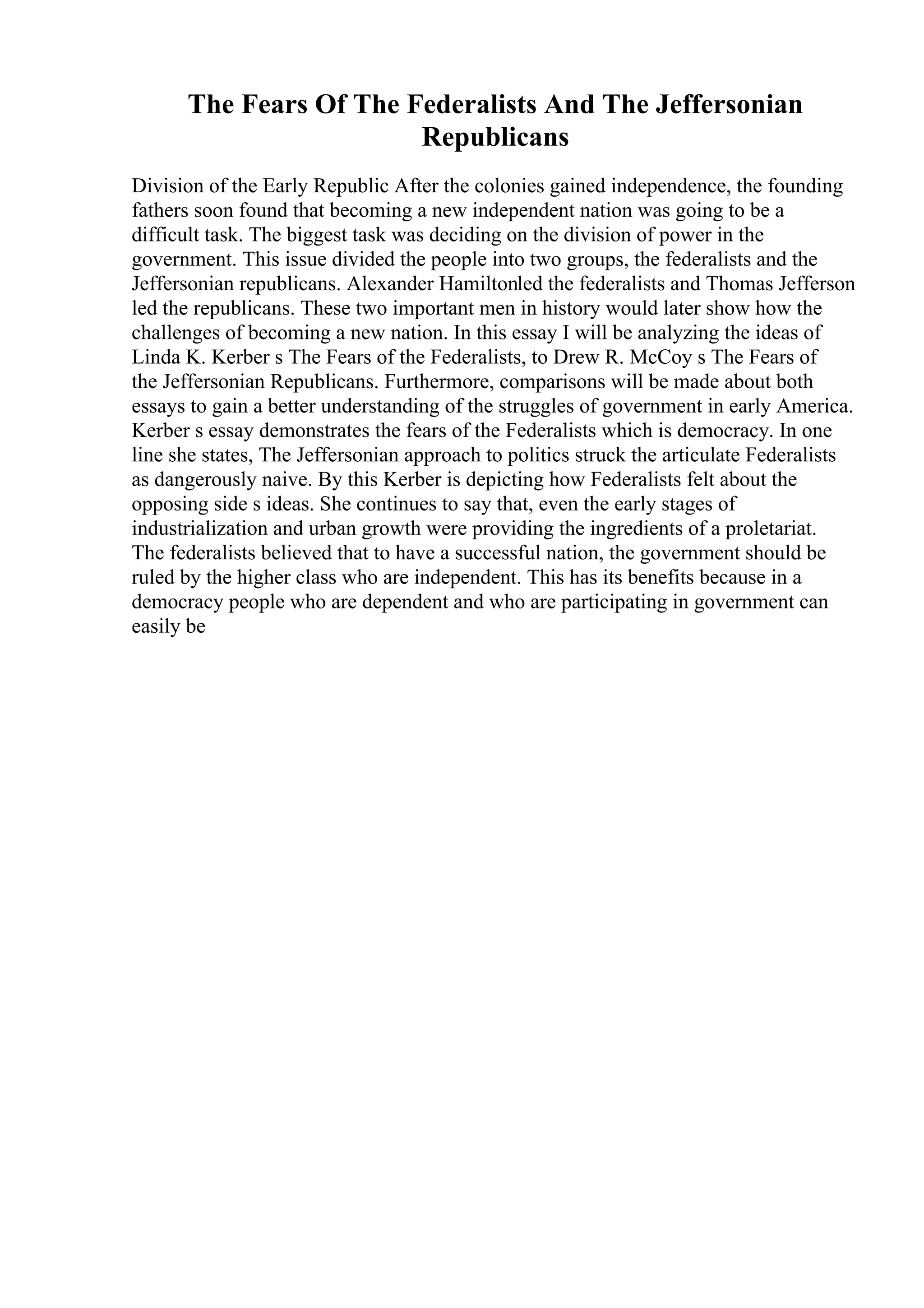 The Fears Of The Federalists And The Jeffersonian
Republicans
Division of the Early Republic After the colonies gained independence, the founding
fathers soon found that becoming a new independent nation was going to be a
difficult task. The biggest task was deciding on the division of power in the
government. This issue divided the people into two groups, the federalists and the
Jeffersonian republicans. Alexander Hamiltonled the federalists and Thomas Jefferson
led the republicans. These two important men in history would later show how the
challenges of becoming a new nation. In this essay I will be analyzing the ideas of
Linda K. Kerber s The Fears of the Federalists, to Drew R. McCoy s The Fears of
the Jeffersonian Republicans. Furthermore, comparisons will be made about both
essays to gain a better understanding of the struggles of government in early America.
Kerber s essay demonstrates the fears of the Federalists which is democracy. In one
line she states, The Jeffersonian approach to politics struck the articulate Federalists
as dangerously naive. By this Kerber is depicting how Federalists felt about the
opposing side s ideas. She continues to say that, even the early stages of
industrialization and urban growth were providing the ingredients of a proletariat.
The federalists believed that to have a successful nation, the government should be
ruled by the higher class who are independent. This has its benefits because in a
democracy people who are dependent and who are participating in government can
easily be
 