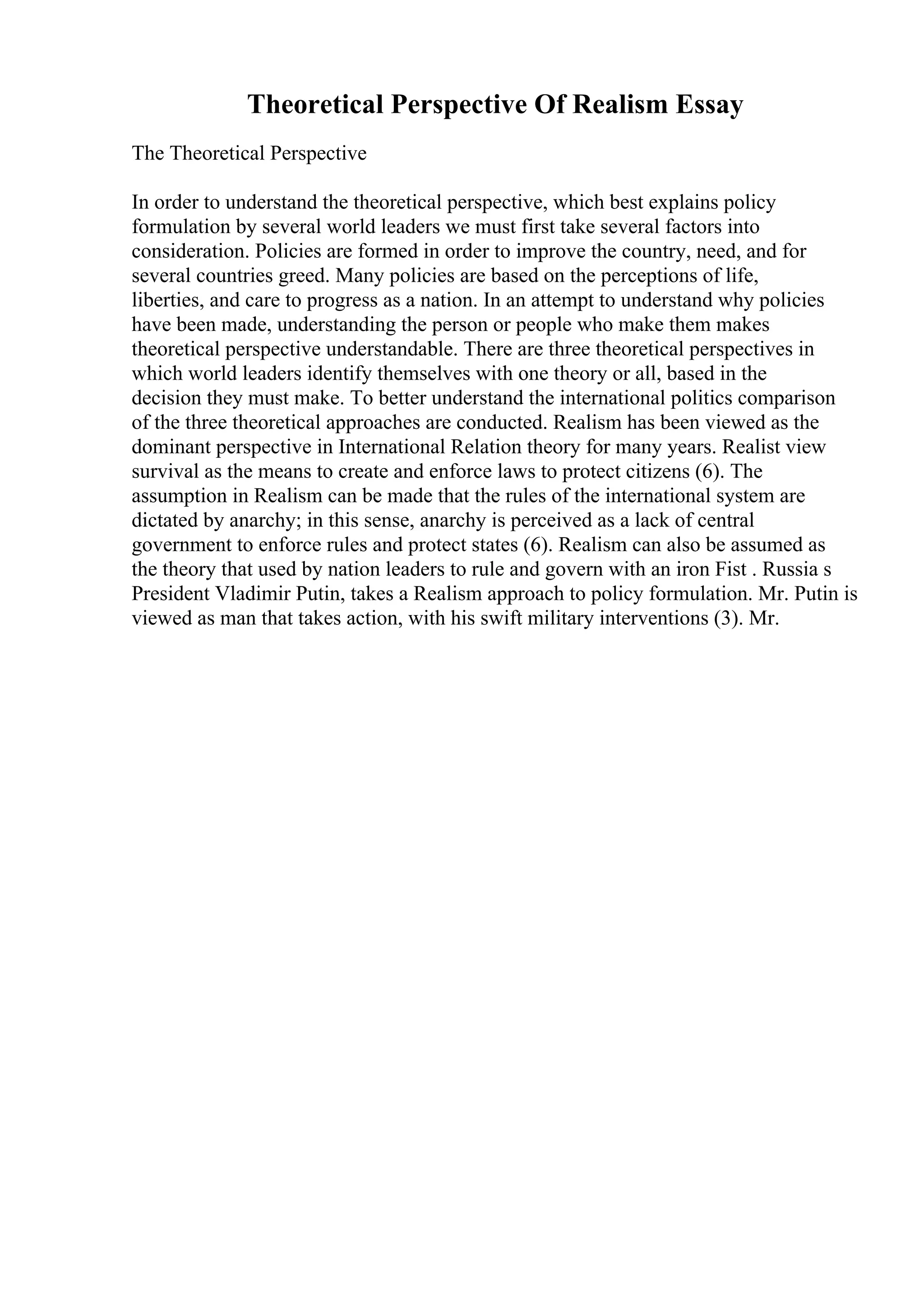 Theoretical Perspective Of Realism Essay
The Theoretical Perspective
In order to understand the theoretical perspective, which best explains policy
formulation by several world leaders we must first take several factors into
consideration. Policies are formed in order to improve the country, need, and for
several countries greed. Many policies are based on the perceptions of life,
liberties, and care to progress as a nation. In an attempt to understand why policies
have been made, understanding the person or people who make them makes
theoretical perspective understandable. There are three theoretical perspectives in
which world leaders identify themselves with one theory or all, based in the
decision they must make. To better understand the international politics comparison
of the three theoretical approaches are conducted. Realism has been viewed as the
dominant perspective in International Relation theory for many years. Realist view
survival as the means to create and enforce laws to protect citizens (6). The
assumption in Realism can be made that the rules of the international system are
dictated by anarchy; in this sense, anarchy is perceived as a lack of central
government to enforce rules and protect states (6). Realism can also be assumed as
the theory that used by nation leaders to rule and govern with an iron Fist . Russia s
President Vladimir Putin, takes a Realism approach to policy formulation. Mr. Putin is
viewed as man that takes action, with his swift military interventions (3). Mr.
 