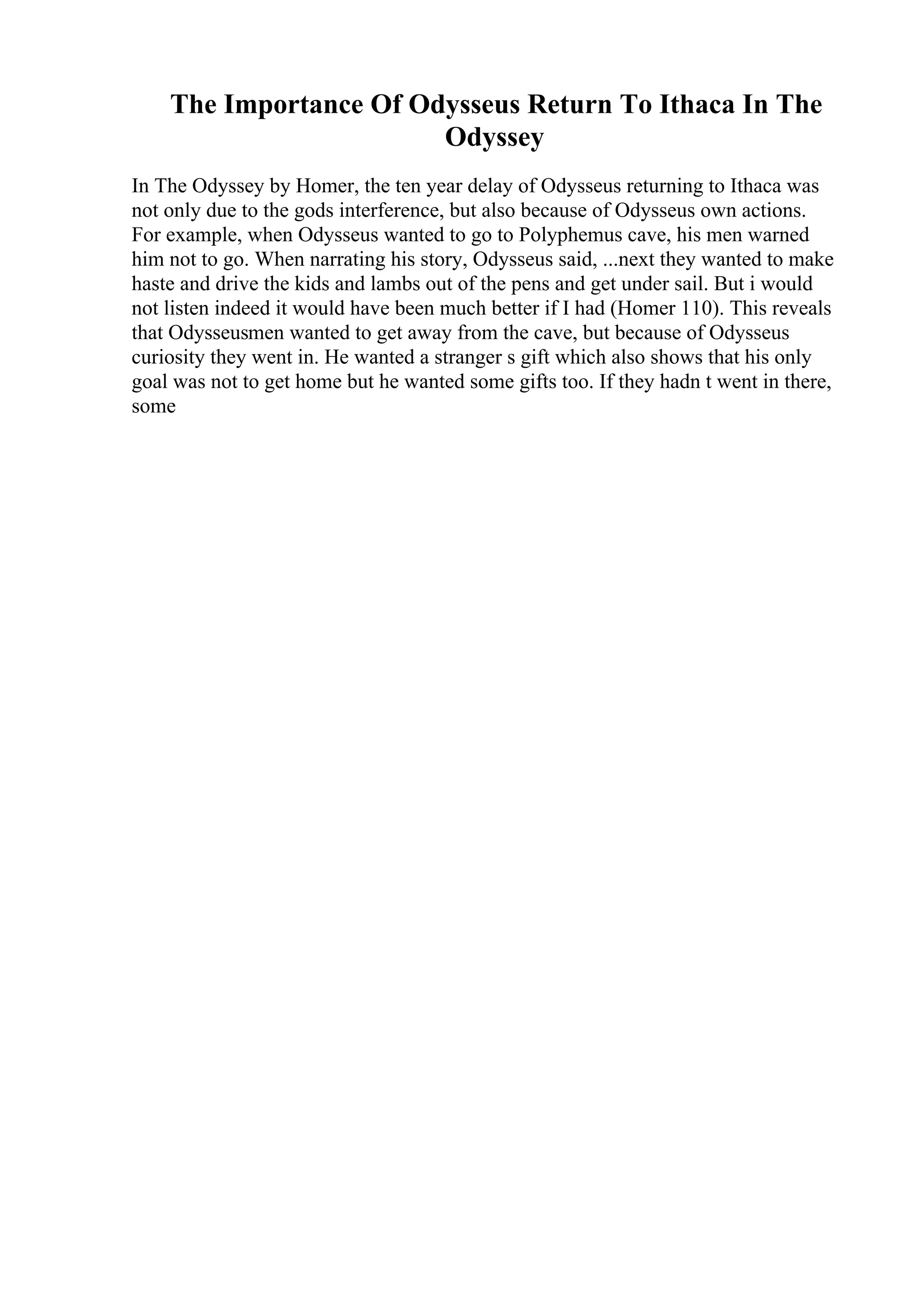 The Importance Of Odysseus Return To Ithaca In The
Odyssey
In The Odyssey by Homer, the ten year delay of Odysseus returning to Ithaca was
not only due to the gods interference, but also because of Odysseus own actions.
For example, when Odysseus wanted to go to Polyphemus cave, his men warned
him not to go. When narrating his story, Odysseus said, ...next they wanted to make
haste and drive the kids and lambs out of the pens and get under sail. But i would
not listen indeed it would have been much better if I had (Homer 110). This reveals
that Odysseusmen wanted to get away from the cave, but because of Odysseus
curiosity they went in. He wanted a stranger s gift which also shows that his only
goal was not to get home but he wanted some gifts too. If they hadn t went in there,
some
 