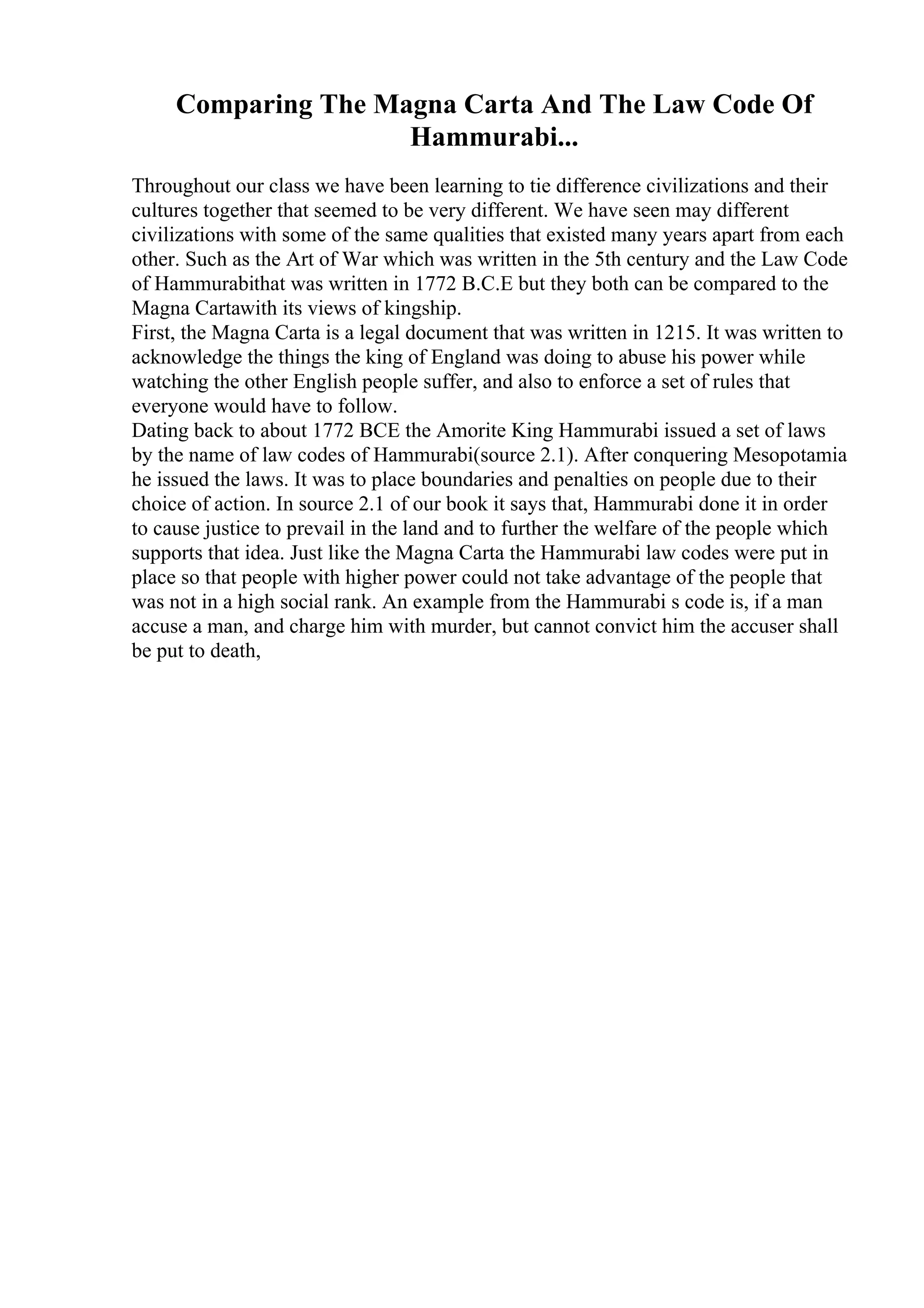 Comparing The Magna Carta And The Law Code Of
Hammurabi...
Throughout our class we have been learning to tie difference civilizations and their
cultures together that seemed to be very different. We have seen may different
civilizations with some of the same qualities that existed many years apart from each
other. Such as the Art of War which was written in the 5th century and the Law Code
of Hammurabithat was written in 1772 B.C.E but they both can be compared to the
Magna Cartawith its views of kingship.
First, the Magna Carta is a legal document that was written in 1215. It was written to
acknowledge the things the king of England was doing to abuse his power while
watching the other English people suffer, and also to enforce a set of rules that
everyone would have to follow.
Dating back to about 1772 BCE the Amorite King Hammurabi issued a set of laws
by the name of law codes of Hammurabi(source 2.1). After conquering Mesopotamia
he issued the laws. It was to place boundaries and penalties on people due to their
choice of action. In source 2.1 of our book it says that, Hammurabi done it in order
to cause justice to prevail in the land and to further the welfare of the people which
supports that idea. Just like the Magna Carta the Hammurabi law codes were put in
place so that people with higher power could not take advantage of the people that
was not in a high social rank. An example from the Hammurabi s code is, if a man
accuse a man, and charge him with murder, but cannot convict him the accuser shall
be put to death,
 
