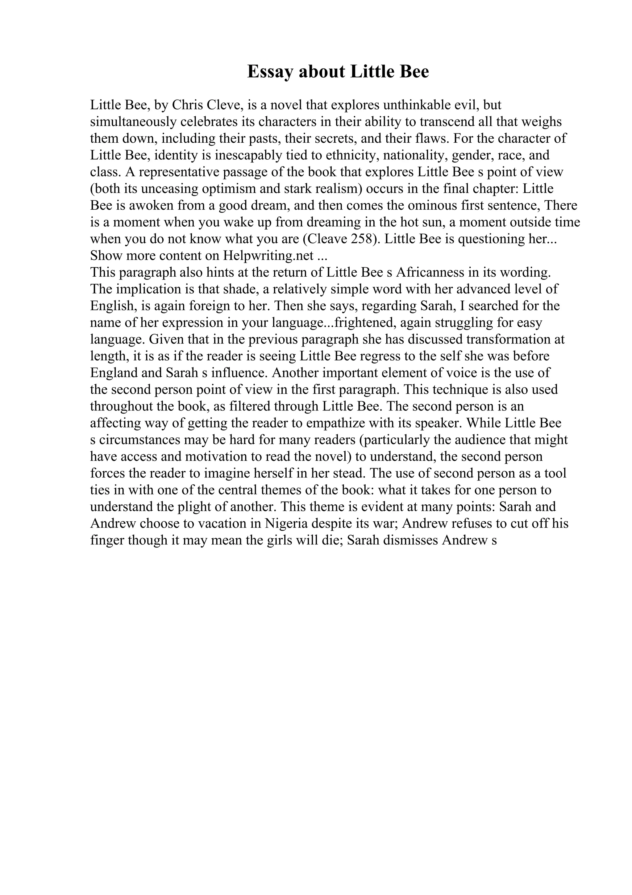 Essay about Little Bee
Little Bee, by Chris Cleve, is a novel that explores unthinkable evil, but
simultaneously celebrates its characters in their ability to transcend all that weighs
them down, including their pasts, their secrets, and their flaws. For the character of
Little Bee, identity is inescapably tied to ethnicity, nationality, gender, race, and
class. A representative passage of the book that explores Little Bee s point of view
(both its unceasing optimism and stark realism) occurs in the final chapter: Little
Bee is awoken from a good dream, and then comes the ominous first sentence, There
is a moment when you wake up from dreaming in the hot sun, a moment outside time
when you do not know what you are (Cleave 258). Little Bee is questioning her...
Show more content on Helpwriting.net ...
This paragraph also hints at the return of Little Bee s Africanness in its wording.
The implication is that shade, a relatively simple word with her advanced level of
English, is again foreign to her. Then she says, regarding Sarah, I searched for the
name of her expression in your language...frightened, again struggling for easy
language. Given that in the previous paragraph she has discussed transformation at
length, it is as if the reader is seeing Little Bee regress to the self she was before
England and Sarah s influence. Another important element of voice is the use of
the second person point of view in the first paragraph. This technique is also used
throughout the book, as filtered through Little Bee. The second person is an
affecting way of getting the reader to empathize with its speaker. While Little Bee
s circumstances may be hard for many readers (particularly the audience that might
have access and motivation to read the novel) to understand, the second person
forces the reader to imagine herself in her stead. The use of second person as a tool
ties in with one of the central themes of the book: what it takes for one person to
understand the plight of another. This theme is evident at many points: Sarah and
Andrew choose to vacation in Nigeria despite its war; Andrew refuses to cut off his
finger though it may mean the girls will die; Sarah dismisses Andrew s
 