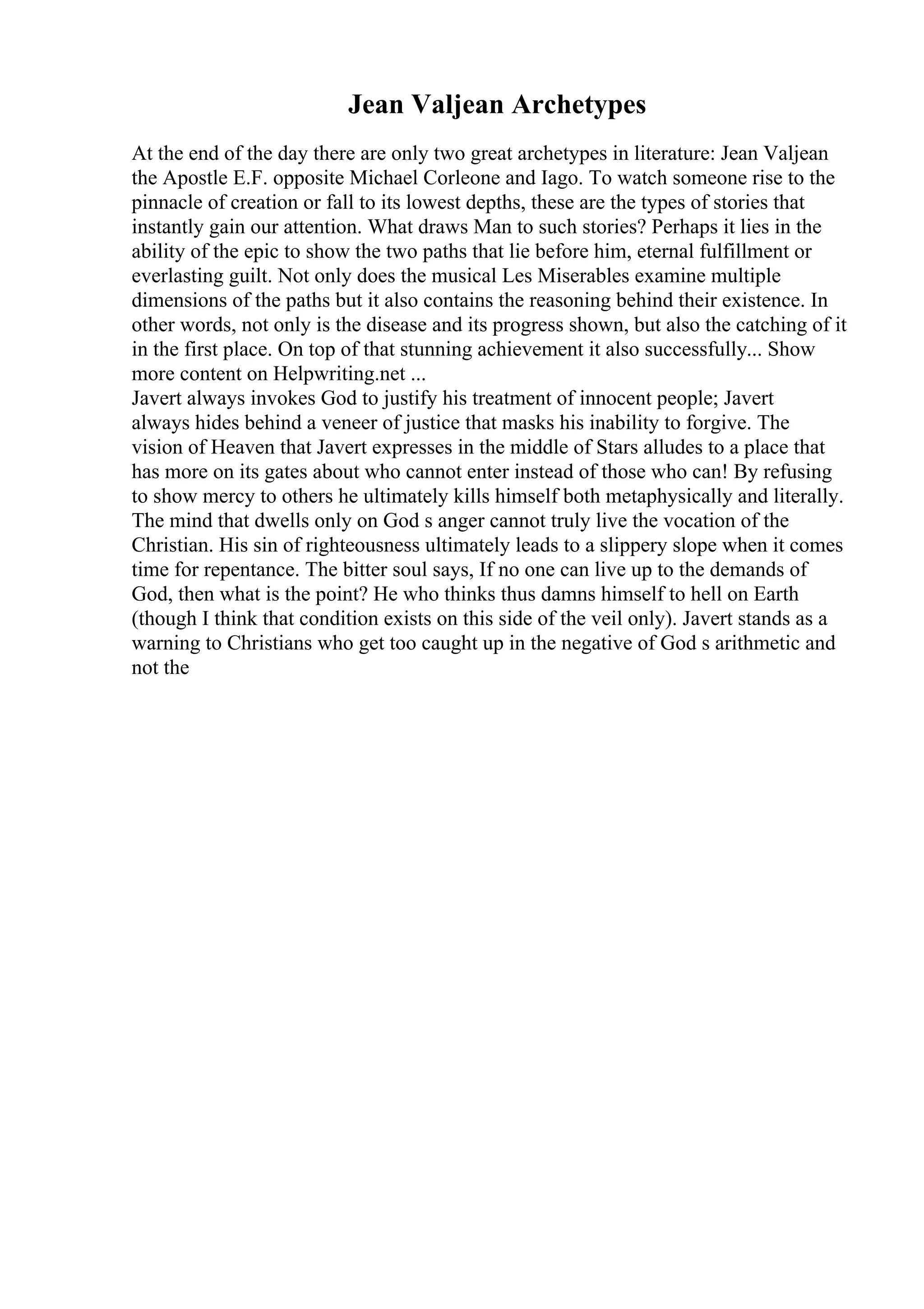 Jean Valjean Archetypes
At the end of the day there are only two great archetypes in literature: Jean Valjean
the Apostle E.F. opposite Michael Corleone and Iago. To watch someone rise to the
pinnacle of creation or fall to its lowest depths, these are the types of stories that
instantly gain our attention. What draws Man to such stories? Perhaps it lies in the
ability of the epic to show the two paths that lie before him, eternal fulfillment or
everlasting guilt. Not only does the musical Les Miserables examine multiple
dimensions of the paths but it also contains the reasoning behind their existence. In
other words, not only is the disease and its progress shown, but also the catching of it
in the first place. On top of that stunning achievement it also successfully... Show
more content on Helpwriting.net ...
Javert always invokes God to justify his treatment of innocent people; Javert
always hides behind a veneer of justice that masks his inability to forgive. The
vision of Heaven that Javert expresses in the middle of Stars alludes to a place that
has more on its gates about who cannot enter instead of those who can! By refusing
to show mercy to others he ultimately kills himself both metaphysically and literally.
The mind that dwells only on God s anger cannot truly live the vocation of the
Christian. His sin of righteousness ultimately leads to a slippery slope when it comes
time for repentance. The bitter soul says, If no one can live up to the demands of
God, then what is the point? He who thinks thus damns himself to hell on Earth
(though I think that condition exists on this side of the veil only). Javert stands as a
warning to Christians who get too caught up in the negative of God s arithmetic and
not the
 