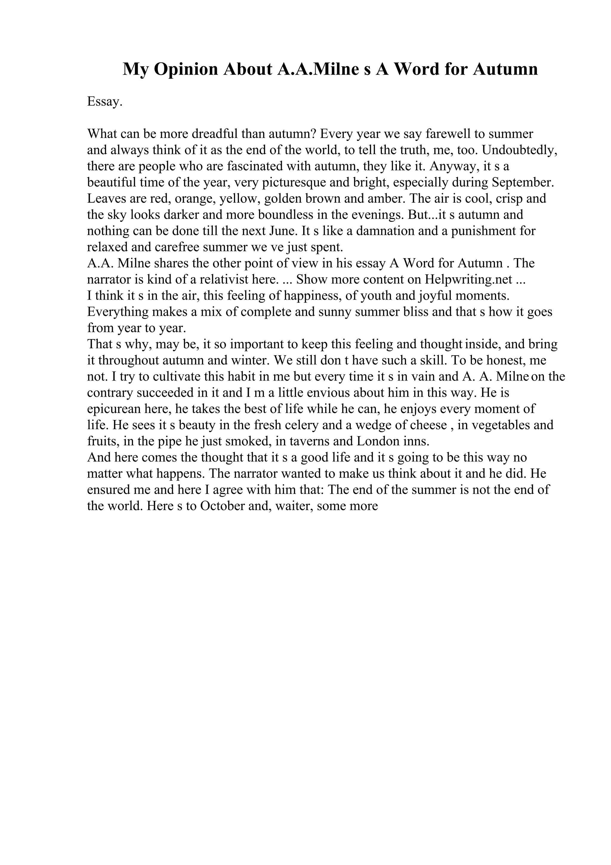 My Opinion About A.A.Milne s A Word for Autumn
Essay.
What can be more dreadful than autumn? Every year we say farewell to summer
and always think of it as the end of the world, to tell the truth, me, too. Undoubtedly,
there are people who are fascinated with autumn, they like it. Anyway, it s a
beautiful time of the year, very picturesque and bright, especially during September.
Leaves are red, orange, yellow, golden brown and amber. The air is cool, crisp and
the sky looks darker and more boundless in the evenings. But...it s autumn and
nothing can be done till the next June. It s like a damnation and a punishment for
relaxed and carefree summer we ve just spent.
A.A. Milne shares the other point of view in his essay A Word for Autumn . The
narrator is kind of a relativist here. ... Show more content on Helpwriting.net ...
I think it s in the air, this feeling of happiness, of youth and joyful moments.
Everything makes a mix of complete and sunny summer bliss and that s how it goes
from year to year.
That s why, may be, it so important to keep this feeling and thought inside, and bring
it throughout autumn and winter. We still don t have such a skill. To be honest, me
not. I try to cultivate this habit in me but every time it s in vain and A. A. Milneon the
contrary succeeded in it and I m a little envious about him in this way. He is
epicurean here, he takes the best of life while he can, he enjoys every moment of
life. He sees it s beauty in the fresh celery and a wedge of cheese , in vegetables and
fruits, in the pipe he just smoked, in taverns and London inns.
And here comes the thought that it s a good life and it s going to be this way no
matter what happens. The narrator wanted to make us think about it and he did. He
ensured me and here I agree with him that: The end of the summer is not the end of
the world. Here s to October and, waiter, some more
 