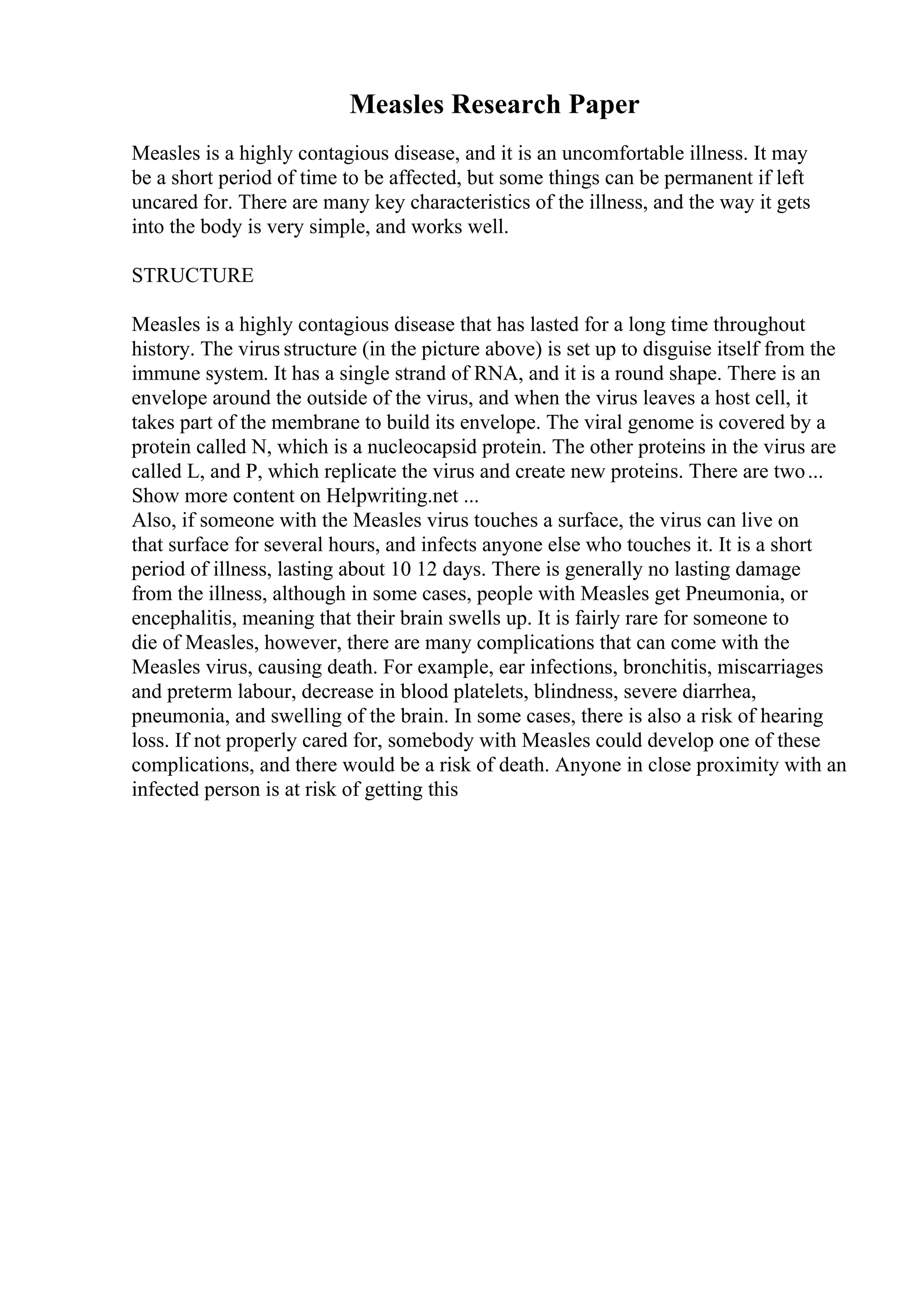 Measles Research Paper
Measles is a highly contagious disease, and it is an uncomfortable illness. It may
be a short period of time to be affected, but some things can be permanent if left
uncared for. There are many key characteristics of the illness, and the way it gets
into the body is very simple, and works well.
STRUCTURE
Measles is a highly contagious disease that has lasted for a long time throughout
history. The virus structure (in the picture above) is set up to disguise itself from the
immune system. It has a single strand of RNA, and it is a round shape. There is an
envelope around the outside of the virus, and when the virus leaves a host cell, it
takes part of the membrane to build its envelope. The viral genome is covered by a
protein called N, which is a nucleocapsid protein. The other proteins in the virus are
called L, and P, which replicate the virus and create new proteins. There are two...
Show more content on Helpwriting.net ...
Also, if someone with the Measles virus touches a surface, the virus can live on
that surface for several hours, and infects anyone else who touches it. It is a short
period of illness, lasting about 10 12 days. There is generally no lasting damage
from the illness, although in some cases, people with Measles get Pneumonia, or
encephalitis, meaning that their brain swells up. It is fairly rare for someone to
die of Measles, however, there are many complications that can come with the
Measles virus, causing death. For example, ear infections, bronchitis, miscarriages
and preterm labour, decrease in blood platelets, blindness, severe diarrhea,
pneumonia, and swelling of the brain. In some cases, there is also a risk of hearing
loss. If not properly cared for, somebody with Measles could develop one of these
complications, and there would be a risk of death. Anyone in close proximity with an
infected person is at risk of getting this
 