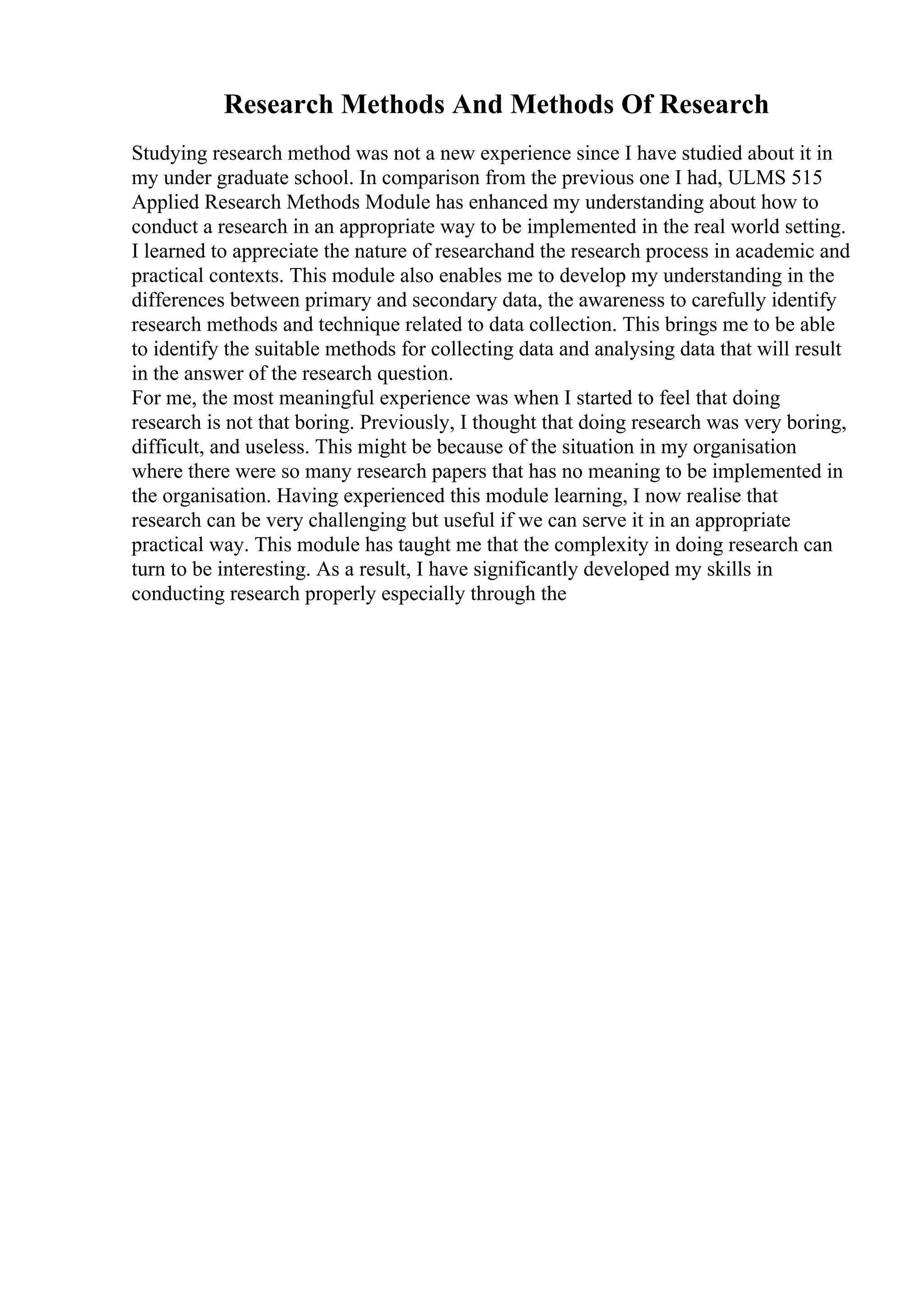 Research Methods And Methods Of Research
Studying research method was not a new experience since I have studied about it in
my under graduate school. In comparison from the previous one I had, ULMS 515
Applied Research Methods Module has enhanced my understanding about how to
conduct a research in an appropriate way to be implemented in the real world setting.
I learned to appreciate the nature of researchand the research process in academic and
practical contexts. This module also enables me to develop my understanding in the
differences between primary and secondary data, the awareness to carefully identify
research methods and technique related to data collection. This brings me to be able
to identify the suitable methods for collecting data and analysing data that will result
in the answer of the research question.
For me, the most meaningful experience was when I started to feel that doing
research is not that boring. Previously, I thought that doing research was very boring,
difficult, and useless. This might be because of the situation in my organisation
where there were so many research papers that has no meaning to be implemented in
the organisation. Having experienced this module learning, I now realise that
research can be very challenging but useful if we can serve it in an appropriate
practical way. This module has taught me that the complexity in doing research can
turn to be interesting. As a result, I have significantly developed my skills in
conducting research properly especially through the
 