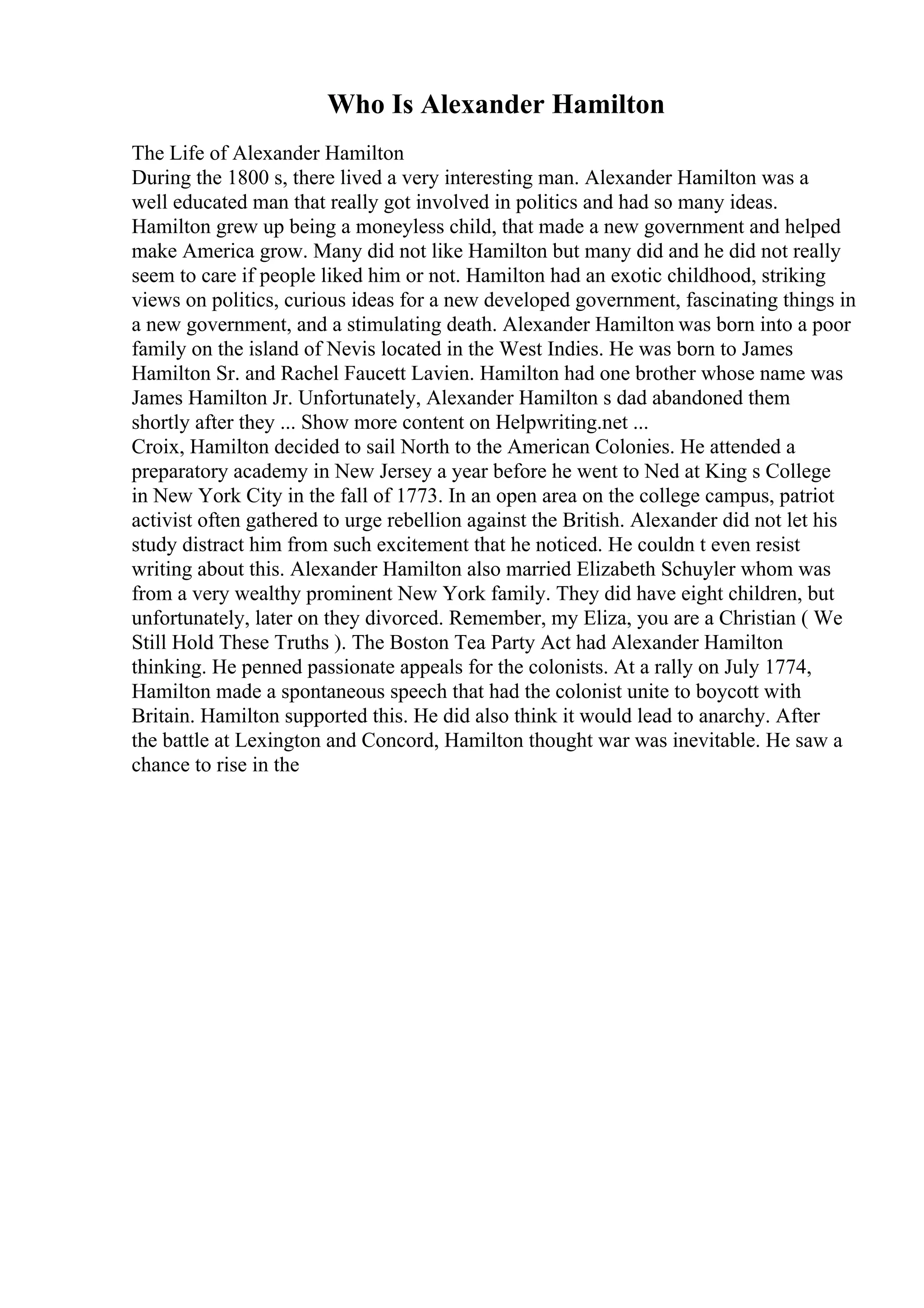 Who Is Alexander Hamilton
The Life of Alexander Hamilton
During the 1800 s, there lived a very interesting man. Alexander Hamilton was a
well educated man that really got involved in politics and had so many ideas.
Hamilton grew up being a moneyless child, that made a new government and helped
make America grow. Many did not like Hamilton but many did and he did not really
seem to care if people liked him or not. Hamilton had an exotic childhood, striking
views on politics, curious ideas for a new developed government, fascinating things in
a new government, and a stimulating death. Alexander Hamilton was born into a poor
family on the island of Nevis located in the West Indies. He was born to James
Hamilton Sr. and Rachel Faucett Lavien. Hamilton had one brother whose name was
James Hamilton Jr. Unfortunately, Alexander Hamilton s dad abandoned them
shortly after they ... Show more content on Helpwriting.net ...
Croix, Hamilton decided to sail North to the American Colonies. He attended a
preparatory academy in New Jersey a year before he went to Ned at King s College
in New York City in the fall of 1773. In an open area on the college campus, patriot
activist often gathered to urge rebellion against the British. Alexander did not let his
study distract him from such excitement that he noticed. He couldn t even resist
writing about this. Alexander Hamilton also married Elizabeth Schuyler whom was
from a very wealthy prominent New York family. They did have eight children, but
unfortunately, later on they divorced. Remember, my Eliza, you are a Christian ( We
Still Hold These Truths ). The Boston Tea Party Act had Alexander Hamilton
thinking. He penned passionate appeals for the colonists. At a rally on July 1774,
Hamilton made a spontaneous speech that had the colonist unite to boycott with
Britain. Hamilton supported this. He did also think it would lead to anarchy. After
the battle at Lexington and Concord, Hamilton thought war was inevitable. He saw a
chance to rise in the
 