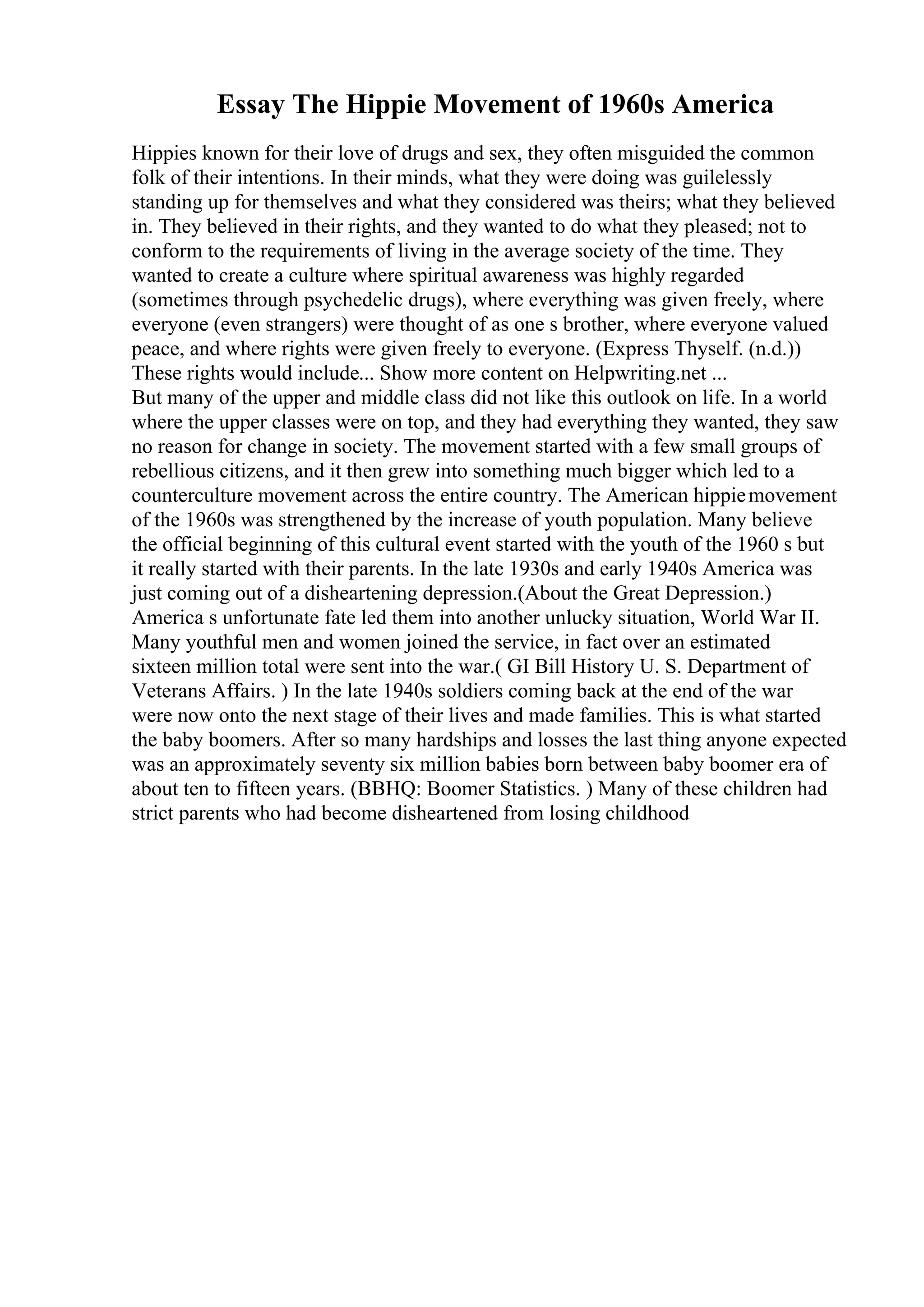 Essay The Hippie Movement of 1960s America
Hippies known for their love of drugs and sex, they often misguided the common
folk of their intentions. In their minds, what they were doing was guilelessly
standing up for themselves and what they considered was theirs; what they believed
in. They believed in their rights, and they wanted to do what they pleased; not to
conform to the requirements of living in the average society of the time. They
wanted to create a culture where spiritual awareness was highly regarded
(sometimes through psychedelic drugs), where everything was given freely, where
everyone (even strangers) were thought of as one s brother, where everyone valued
peace, and where rights were given freely to everyone. (Express Thyself. (n.d.))
These rights would include... Show more content on Helpwriting.net ...
But many of the upper and middle class did not like this outlook on life. In a world
where the upper classes were on top, and they had everything they wanted, they saw
no reason for change in society. The movement started with a few small groups of
rebellious citizens, and it then grew into something much bigger which led to a
counterculture movement across the entire country. The American hippiemovement
of the 1960s was strengthened by the increase of youth population. Many believe
the official beginning of this cultural event started with the youth of the 1960 s but
it really started with their parents. In the late 1930s and early 1940s America was
just coming out of a disheartening depression.(About the Great Depression.)
America s unfortunate fate led them into another unlucky situation, World War II.
Many youthful men and women joined the service, in fact over an estimated
sixteen million total were sent into the war.( GI Bill History U. S. Department of
Veterans Affairs. ) In the late 1940s soldiers coming back at the end of the war
were now onto the next stage of their lives and made families. This is what started
the baby boomers. After so many hardships and losses the last thing anyone expected
was an approximately seventy six million babies born between baby boomer era of
about ten to fifteen years. (BBHQ: Boomer Statistics. ) Many of these children had
strict parents who had become disheartened from losing childhood
 