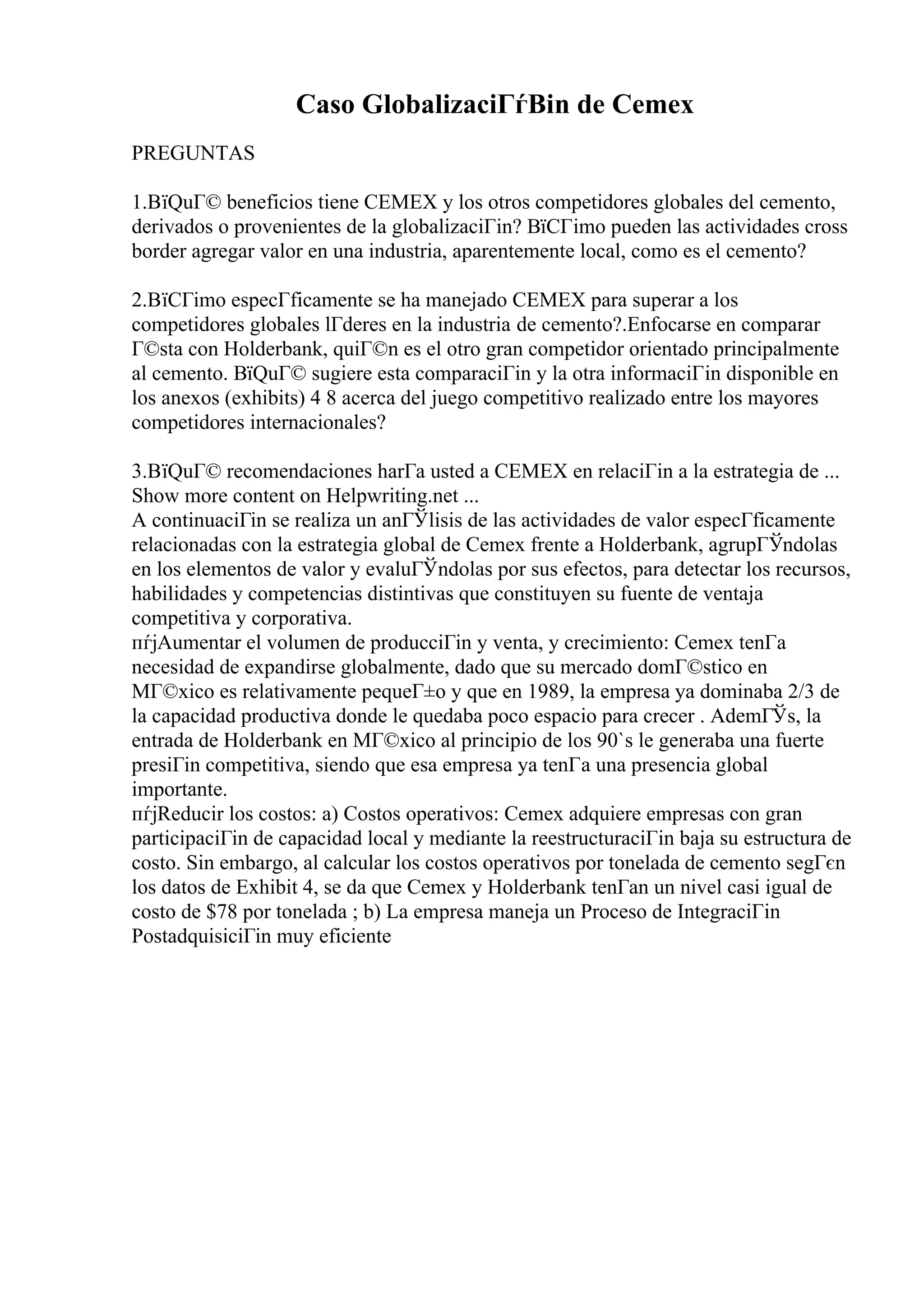 Caso GlobalizaciГѓВіn de Cemex
PREGUNTAS
1.ВїQuГ© beneficios tiene CEMEX y los otros competidores globales del cemento,
derivados o provenientes de la globalizaciГіn? ВїCГіmo pueden las actividades cross
border agregar valor en una industria, aparentemente local, como es el cemento?
2.ВїCГіmo especГficamente se ha manejado CEMEX para superar a los
competidores globales lГderes en la industria de cemento?.Enfocarse en comparar
Г©sta con Holderbank, quiГ©n es el otro gran competidor orientado principalmente
al cemento. ВїQuГ© sugiere esta comparaciГіn y la otra informaciГіn disponible en
los anexos (exhibits) 4 8 acerca del juego competitivo realizado entre los mayores
competidores internacionales?
3.ВїQuГ© recomendaciones harГa usted a CEMEX en relaciГіn a la estrategia de ...
Show more content on Helpwriting.net ...
A continuaciГіn se realiza un anГЎlisis de las actividades de valor especГficamente
relacionadas con la estrategia global de Cemex frente a Holderbank, agrupГЎndolas
en los elementos de valor y evaluГЎndolas por sus efectos, para detectar los recursos,
habilidades y competencias distintivas que constituyen su fuente de ventaja
competitiva y corporativa.
пѓјAumentar el volumen de producciГіn y venta, y crecimiento: Cemex tenГa
necesidad de expandirse globalmente, dado que su mercado domГ©stico en
MГ©xico es relativamente pequeГ±o y que en 1989, la empresa ya dominaba 2/3 de
la capacidad productiva donde le quedaba poco espacio para crecer . AdemГЎs, la
entrada de Holderbank en MГ©xico al principio de los 90`s le generaba una fuerte
presiГіn competitiva, siendo que esa empresa ya tenГa una presencia global
importante.
пѓјReducir los costos: a) Costos operativos: Cemex adquiere empresas con gran
participaciГіn de capacidad local y mediante la reestructuraciГіn baja su estructura de
costo. Sin embargo, al calcular los costos operativos por tonelada de cemento segГєn
los datos de Exhibit 4, se da que Cemex y Holderbank tenГan un nivel casi igual de
costo de $78 por tonelada ; b) La empresa maneja un Proceso de IntegraciГіn
PostadquisiciГіn muy eficiente
 