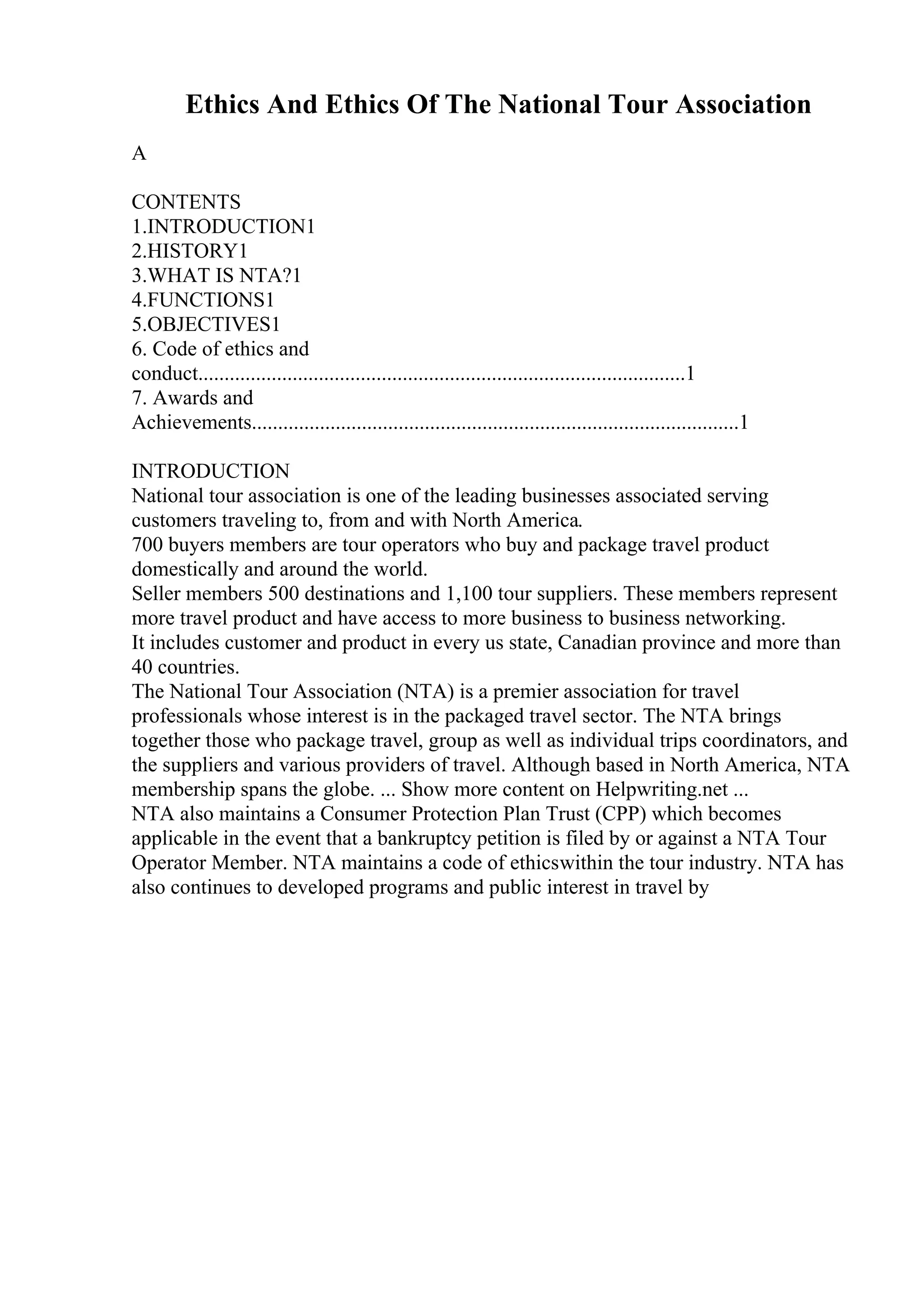 Ethics And Ethics Of The National Tour Association
A
CONTENTS
1.INTRODUCTION1
2.HISTORY1
3.WHAT IS NTA?1
4.FUNCTIONS1
5.OBJECTIVES1
6. Code of ethics and
conduct.............................................................................................1
7. Awards and
Achievements.............................................................................................1
INTRODUCTION
National tour association is one of the leading businesses associated serving
customers traveling to, from and with North America.
700 buyers members are tour operators who buy and package travel product
domestically and around the world.
Seller members 500 destinations and 1,100 tour suppliers. These members represent
more travel product and have access to more business to business networking.
It includes customer and product in every us state, Canadian province and more than
40 countries.
The National Tour Association (NTA) is a premier association for travel
professionals whose interest is in the packaged travel sector. The NTA brings
together those who package travel, group as well as individual trips coordinators, and
the suppliers and various providers of travel. Although based in North America, NTA
membership spans the globe. ... Show more content on Helpwriting.net ...
NTA also maintains a Consumer Protection Plan Trust (CPP) which becomes
applicable in the event that a bankruptcy petition is filed by or against a NTA Tour
Operator Member. NTA maintains a code of ethicswithin the tour industry. NTA has
also continues to developed programs and public interest in travel by
 