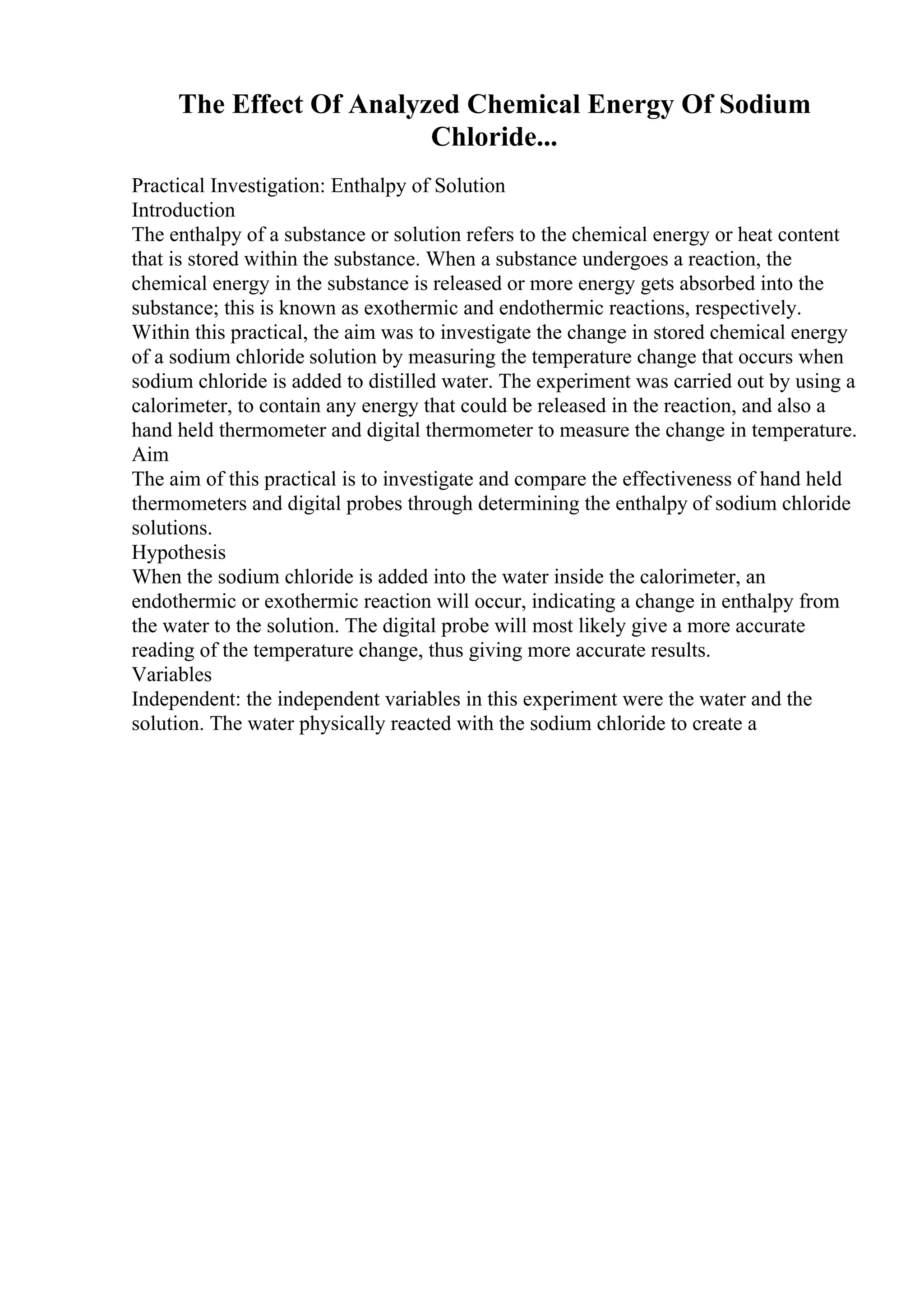 The Effect Of Analyzed Chemical Energy Of Sodium
Chloride...
Practical Investigation: Enthalpy of Solution
Introduction
The enthalpy of a substance or solution refers to the chemical energy or heat content
that is stored within the substance. When a substance undergoes a reaction, the
chemical energy in the substance is released or more energy gets absorbed into the
substance; this is known as exothermic and endothermic reactions, respectively.
Within this practical, the aim was to investigate the change in stored chemical energy
of a sodium chloride solution by measuring the temperature change that occurs when
sodium chloride is added to distilled water. The experiment was carried out by using a
calorimeter, to contain any energy that could be released in the reaction, and also a
hand held thermometer and digital thermometer to measure the change in temperature.
Aim
The aim of this practical is to investigate and compare the effectiveness of hand held
thermometers and digital probes through determining the enthalpy of sodium chloride
solutions.
Hypothesis
When the sodium chloride is added into the water inside the calorimeter, an
endothermic or exothermic reaction will occur, indicating a change in enthalpy from
the water to the solution. The digital probe will most likely give a more accurate
reading of the temperature change, thus giving more accurate results.
Variables
Independent: the independent variables in this experiment were the water and the
solution. The water physically reacted with the sodium chloride to create a
 