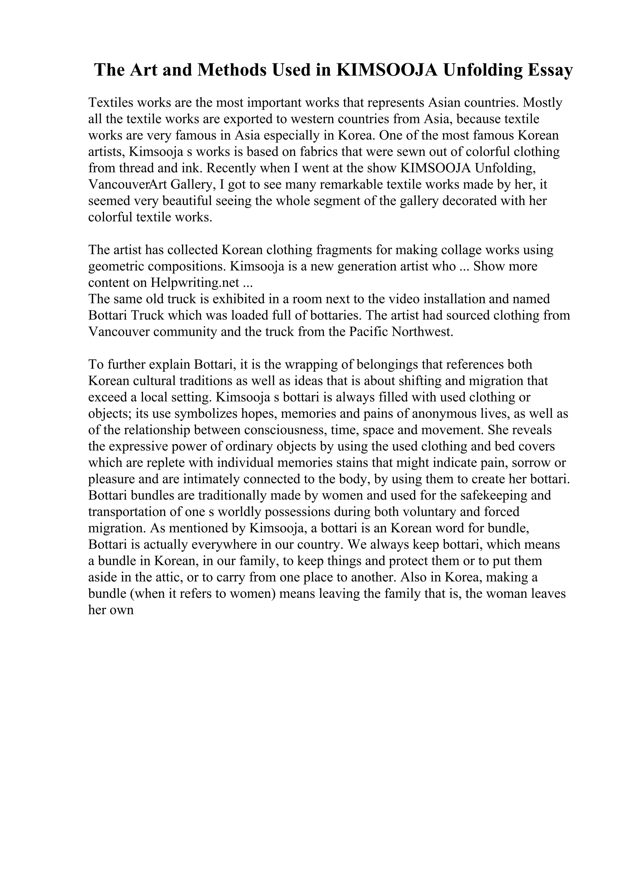 The Art and Methods Used in KIMSOOJA Unfolding Essay
Textiles works are the most important works that represents Asian countries. Mostly
all the textile works are exported to western countries from Asia, because textile
works are very famous in Asia especially in Korea. One of the most famous Korean
artists, Kimsooja s works is based on fabrics that were sewn out of colorful clothing
from thread and ink. Recently when I went at the show KIMSOOJA Unfolding,
VancouverArt Gallery, I got to see many remarkable textile works made by her, it
seemed very beautiful seeing the whole segment of the gallery decorated with her
colorful textile works.
The artist has collected Korean clothing fragments for making collage works using
geometric compositions. Kimsooja is a new generation artist who ... Show more
content on Helpwriting.net ...
The same old truck is exhibited in a room next to the video installation and named
Bottari Truck which was loaded full of bottaries. The artist had sourced clothing from
Vancouver community and the truck from the Pacific Northwest.
To further explain Bottari, it is the wrapping of belongings that references both
Korean cultural traditions as well as ideas that is about shifting and migration that
exceed a local setting. Kimsooja s bottari is always filled with used clothing or
objects; its use symbolizes hopes, memories and pains of anonymous lives, as well as
of the relationship between consciousness, time, space and movement. She reveals
the expressive power of ordinary objects by using the used clothing and bed covers
which are replete with individual memories stains that might indicate pain, sorrow or
pleasure and are intimately connected to the body, by using them to create her bottari.
Bottari bundles are traditionally made by women and used for the safekeeping and
transportation of one s worldly possessions during both voluntary and forced
migration. As mentioned by Kimsooja, a bottari is an Korean word for bundle,
Bottari is actually everywhere in our country. We always keep bottari, which means
a bundle in Korean, in our family, to keep things and protect them or to put them
aside in the attic, or to carry from one place to another. Also in Korea, making a
bundle (when it refers to women) means leaving the family that is, the woman leaves
her own
 
