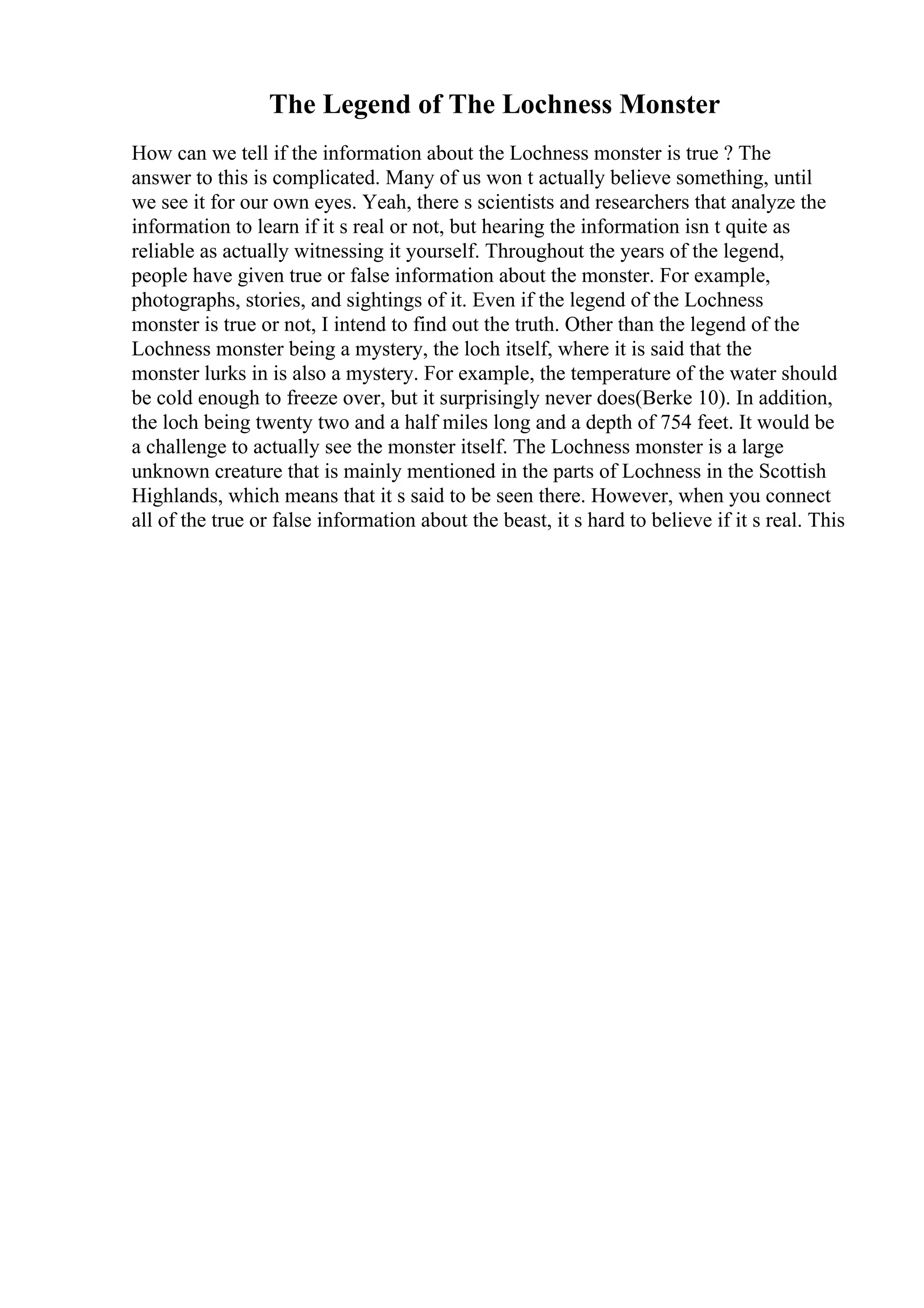 The Legend of The Lochness Monster
How can we tell if the information about the Lochness monster is true ? The
answer to this is complicated. Many of us won t actually believe something, until
we see it for our own eyes. Yeah, there s scientists and researchers that analyze the
information to learn if it s real or not, but hearing the information isn t quite as
reliable as actually witnessing it yourself. Throughout the years of the legend,
people have given true or false information about the monster. For example,
photographs, stories, and sightings of it. Even if the legend of the Lochness
monster is true or not, I intend to find out the truth. Other than the legend of the
Lochness monster being a mystery, the loch itself, where it is said that the
monster lurks in is also a mystery. For example, the temperature of the water should
be cold enough to freeze over, but it surprisingly never does(Berke 10). In addition,
the loch being twenty two and a half miles long and a depth of 754 feet. It would be
a challenge to actually see the monster itself. The Lochness monster is a large
unknown creature that is mainly mentioned in the parts of Lochness in the Scottish
Highlands, which means that it s said to be seen there. However, when you connect
all of the true or false information about the beast, it s hard to believe if it s real. This
 