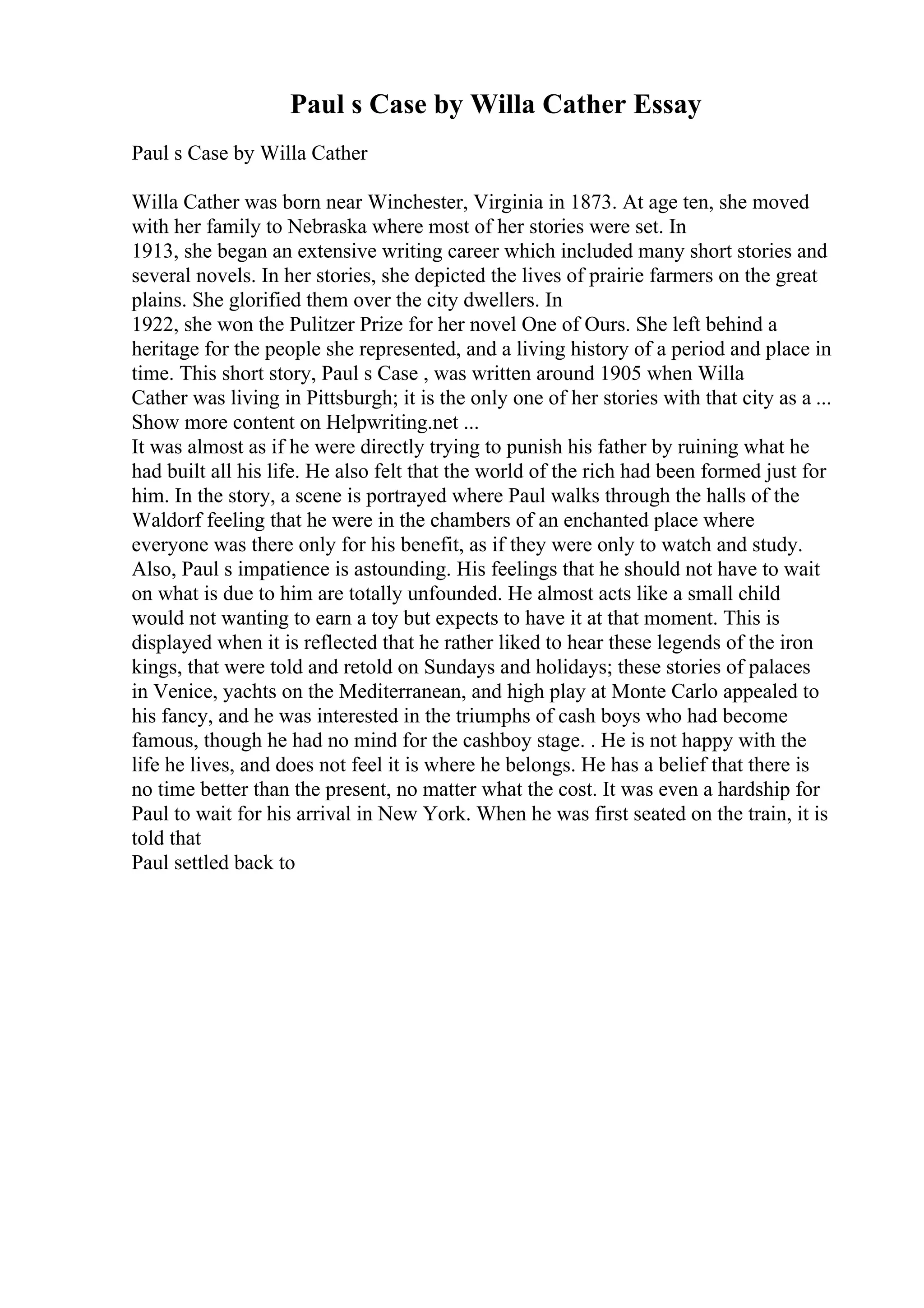 Paul s Case by Willa Cather Essay
Paul s Case by Willa Cather
Willa Cather was born near Winchester, Virginia in 1873. At age ten, she moved
with her family to Nebraska where most of her stories were set. In
1913, she began an extensive writing career which included many short stories and
several novels. In her stories, she depicted the lives of prairie farmers on the great
plains. She glorified them over the city dwellers. In
1922, she won the Pulitzer Prize for her novel One of Ours. She left behind a
heritage for the people she represented, and a living history of a period and place in
time. This short story, Paul s Case , was written around 1905 when Willa
Cather was living in Pittsburgh; it is the only one of her stories with that city as a ...
Show more content on Helpwriting.net ...
It was almost as if he were directly trying to punish his father by ruining what he
had built all his life. He also felt that the world of the rich had been formed just for
him. In the story, a scene is portrayed where Paul walks through the halls of the
Waldorf feeling that he were in the chambers of an enchanted place where
everyone was there only for his benefit, as if they were only to watch and study.
Also, Paul s impatience is astounding. His feelings that he should not have to wait
on what is due to him are totally unfounded. He almost acts like a small child
would not wanting to earn a toy but expects to have it at that moment. This is
displayed when it is reflected that he rather liked to hear these legends of the iron
kings, that were told and retold on Sundays and holidays; these stories of palaces
in Venice, yachts on the Mediterranean, and high play at Monte Carlo appealed to
his fancy, and he was interested in the triumphs of cash boys who had become
famous, though he had no mind for the cashboy stage. . He is not happy with the
life he lives, and does not feel it is where he belongs. He has a belief that there is
no time better than the present, no matter what the cost. It was even a hardship for
Paul to wait for his arrival in New York. When he was first seated on the train, it is
told that
Paul settled back to
 