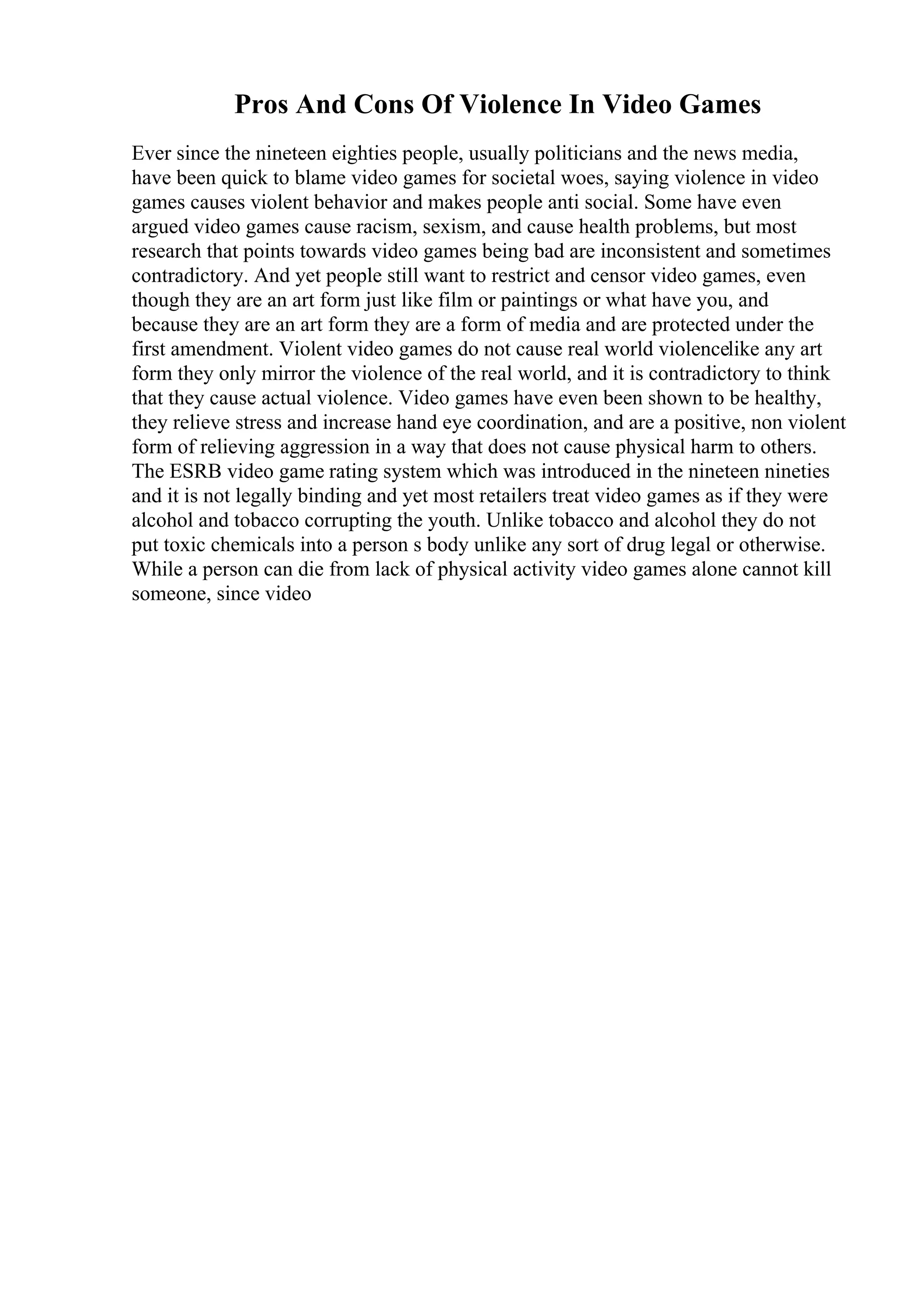 Pros And Cons Of Violence In Video Games
Ever since the nineteen eighties people, usually politicians and the news media,
have been quick to blame video games for societal woes, saying violence in video
games causes violent behavior and makes people anti social. Some have even
argued video games cause racism, sexism, and cause health problems, but most
research that points towards video games being bad are inconsistent and sometimes
contradictory. And yet people still want to restrict and censor video games, even
though they are an art form just like film or paintings or what have you, and
because they are an art form they are a form of media and are protected under the
first amendment. Violent video games do not cause real world violencelike any art
form they only mirror the violence of the real world, and it is contradictory to think
that they cause actual violence. Video games have even been shown to be healthy,
they relieve stress and increase hand eye coordination, and are a positive, non violent
form of relieving aggression in a way that does not cause physical harm to others.
The ESRB video game rating system which was introduced in the nineteen nineties
and it is not legally binding and yet most retailers treat video games as if they were
alcohol and tobacco corrupting the youth. Unlike tobacco and alcohol they do not
put toxic chemicals into a person s body unlike any sort of drug legal or otherwise.
While a person can die from lack of physical activity video games alone cannot kill
someone, since video
 
