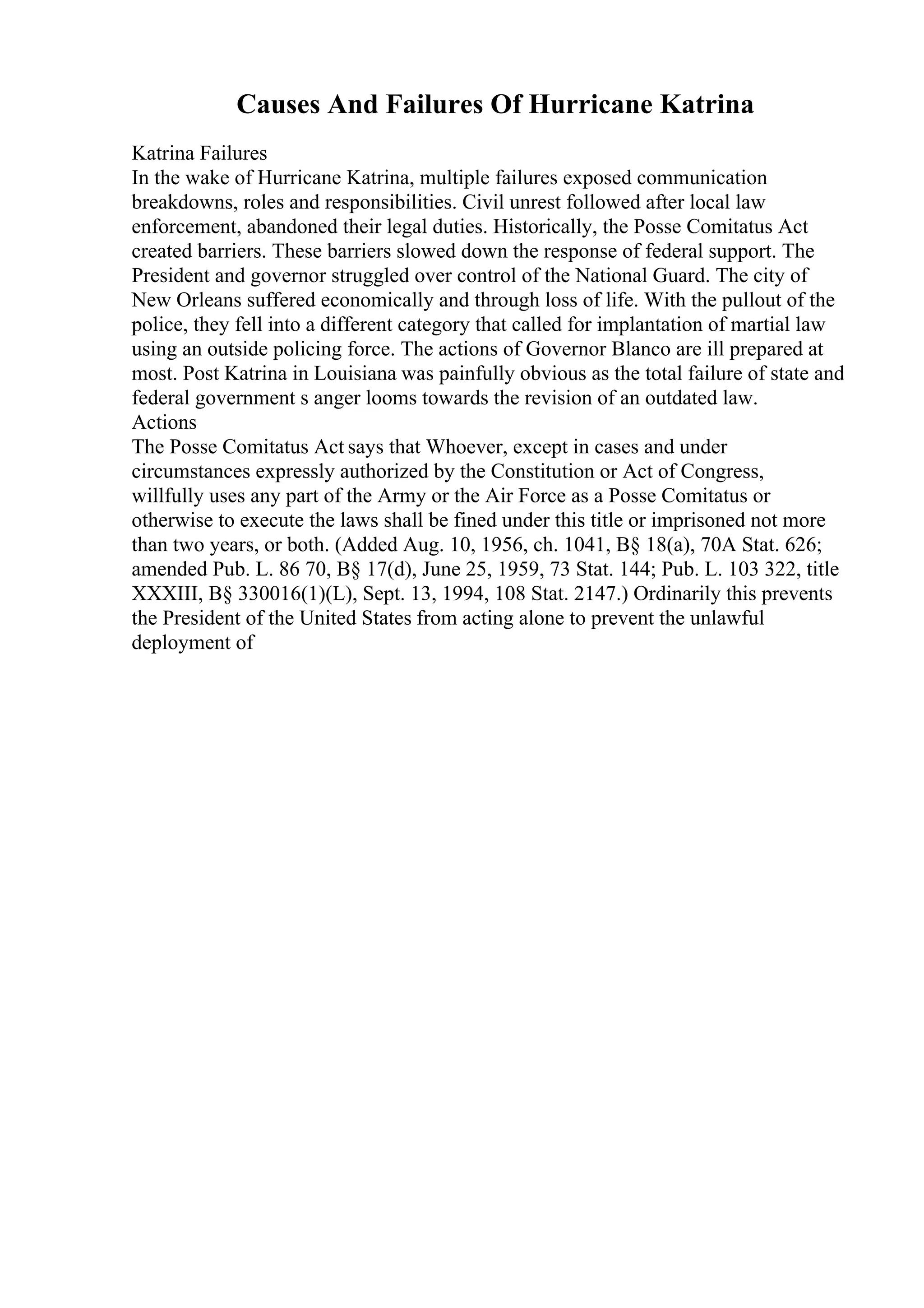 Causes And Failures Of Hurricane Katrina
Katrina Failures
In the wake of Hurricane Katrina, multiple failures exposed communication
breakdowns, roles and responsibilities. Civil unrest followed after local law
enforcement, abandoned their legal duties. Historically, the Posse Comitatus Act
created barriers. These barriers slowed down the response of federal support. The
President and governor struggled over control of the National Guard. The city of
New Orleans suffered economically and through loss of life. With the pullout of the
police, they fell into a different category that called for implantation of martial law
using an outside policing force. The actions of Governor Blanco are ill prepared at
most. Post Katrina in Louisiana was painfully obvious as the total failure of state and
federal government s anger looms towards the revision of an outdated law.
Actions
The Posse Comitatus Act says that Whoever, except in cases and under
circumstances expressly authorized by the Constitution or Act of Congress,
willfully uses any part of the Army or the Air Force as a Posse Comitatus or
otherwise to execute the laws shall be fined under this title or imprisoned not more
than two years, or both. (Added Aug. 10, 1956, ch. 1041, В§ 18(a), 70A Stat. 626;
amended Pub. L. 86 70, В§ 17(d), June 25, 1959, 73 Stat. 144; Pub. L. 103 322, title
XXXIII, В§ 330016(1)(L), Sept. 13, 1994, 108 Stat. 2147.) Ordinarily this prevents
the President of the United States from acting alone to prevent the unlawful
deployment of
 