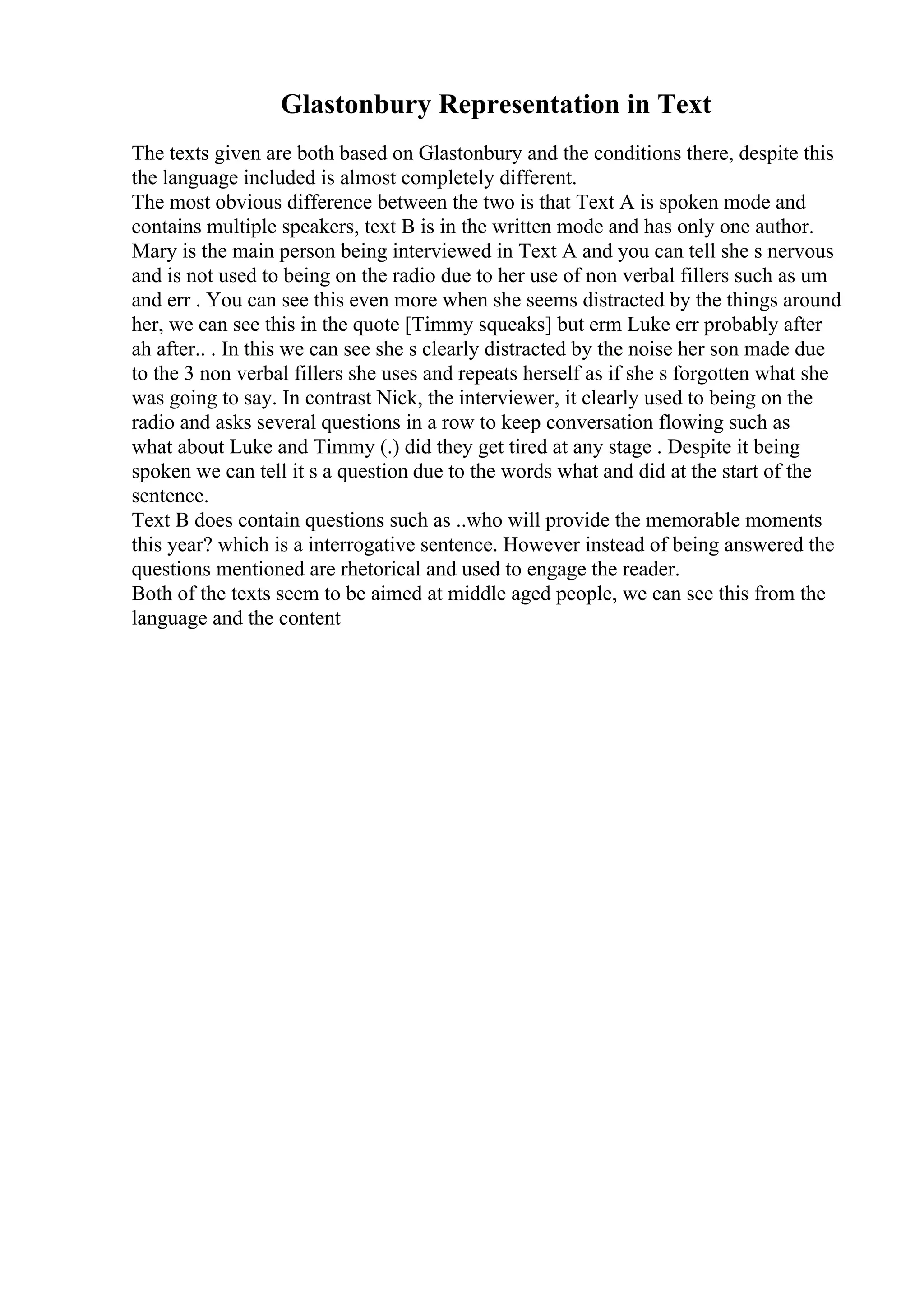 Glastonbury Representation in Text
The texts given are both based on Glastonbury and the conditions there, despite this
the language included is almost completely different.
The most obvious difference between the two is that Text A is spoken mode and
contains multiple speakers, text B is in the written mode and has only one author.
Mary is the main person being interviewed in Text A and you can tell she s nervous
and is not used to being on the radio due to her use of non verbal fillers such as um
and err . You can see this even more when she seems distracted by the things around
her, we can see this in the quote [Timmy squeaks] but erm Luke err probably after
ah after.. . In this we can see she s clearly distracted by the noise her son made due
to the 3 non verbal fillers she uses and repeats herself as if she s forgotten what she
was going to say. In contrast Nick, the interviewer, it clearly used to being on the
radio and asks several questions in a row to keep conversation flowing such as
what about Luke and Timmy (.) did they get tired at any stage . Despite it being
spoken we can tell it s a question due to the words what and did at the start of the
sentence.
Text B does contain questions such as ..who will provide the memorable moments
this year? which is a interrogative sentence. However instead of being answered the
questions mentioned are rhetorical and used to engage the reader.
Both of the texts seem to be aimed at middle aged people, we can see this from the
language and the content
 