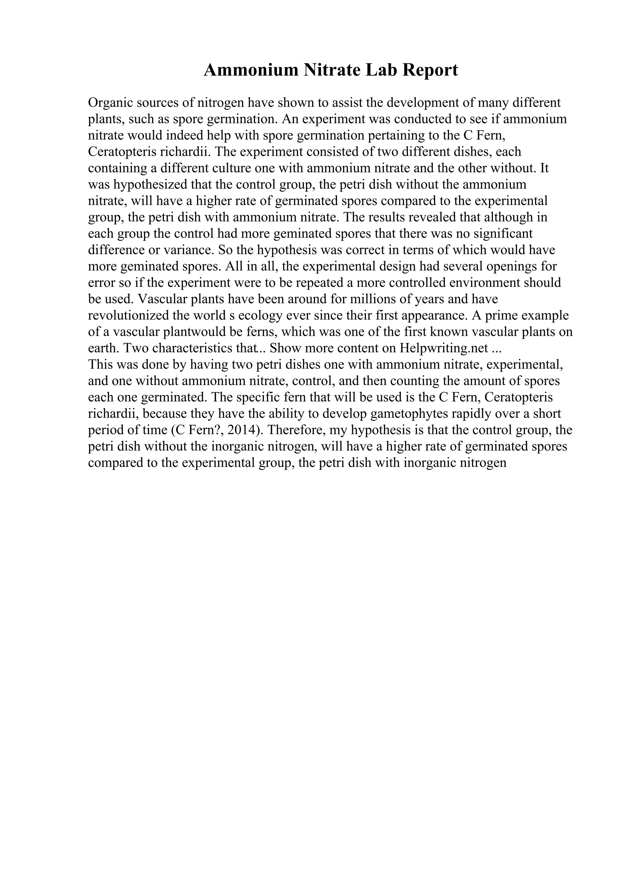 Ammonium Nitrate Lab Report
Organic sources of nitrogen have shown to assist the development of many different
plants, such as spore germination. An experiment was conducted to see if ammonium
nitrate would indeed help with spore germination pertaining to the C Fern,
Ceratopteris richardii. The experiment consisted of two different dishes, each
containing a different culture one with ammonium nitrate and the other without. It
was hypothesized that the control group, the petri dish without the ammonium
nitrate, will have a higher rate of germinated spores compared to the experimental
group, the petri dish with ammonium nitrate. The results revealed that although in
each group the control had more geminated spores that there was no significant
difference or variance. So the hypothesis was correct in terms of which would have
more geminated spores. All in all, the experimental design had several openings for
error so if the experiment were to be repeated a more controlled environment should
be used. Vascular plants have been around for millions of years and have
revolutionized the world s ecology ever since their first appearance. A prime example
of a vascular plantwould be ferns, which was one of the first known vascular plants on
earth. Two characteristics that... Show more content on Helpwriting.net ...
This was done by having two petri dishes one with ammonium nitrate, experimental,
and one without ammonium nitrate, control, and then counting the amount of spores
each one germinated. The specific fern that will be used is the C Fern, Ceratopteris
richardii, because they have the ability to develop gametophytes rapidly over a short
period of time (C Fern?, 2014). Therefore, my hypothesis is that the control group, the
petri dish without the inorganic nitrogen, will have a higher rate of germinated spores
compared to the experimental group, the petri dish with inorganic nitrogen
 