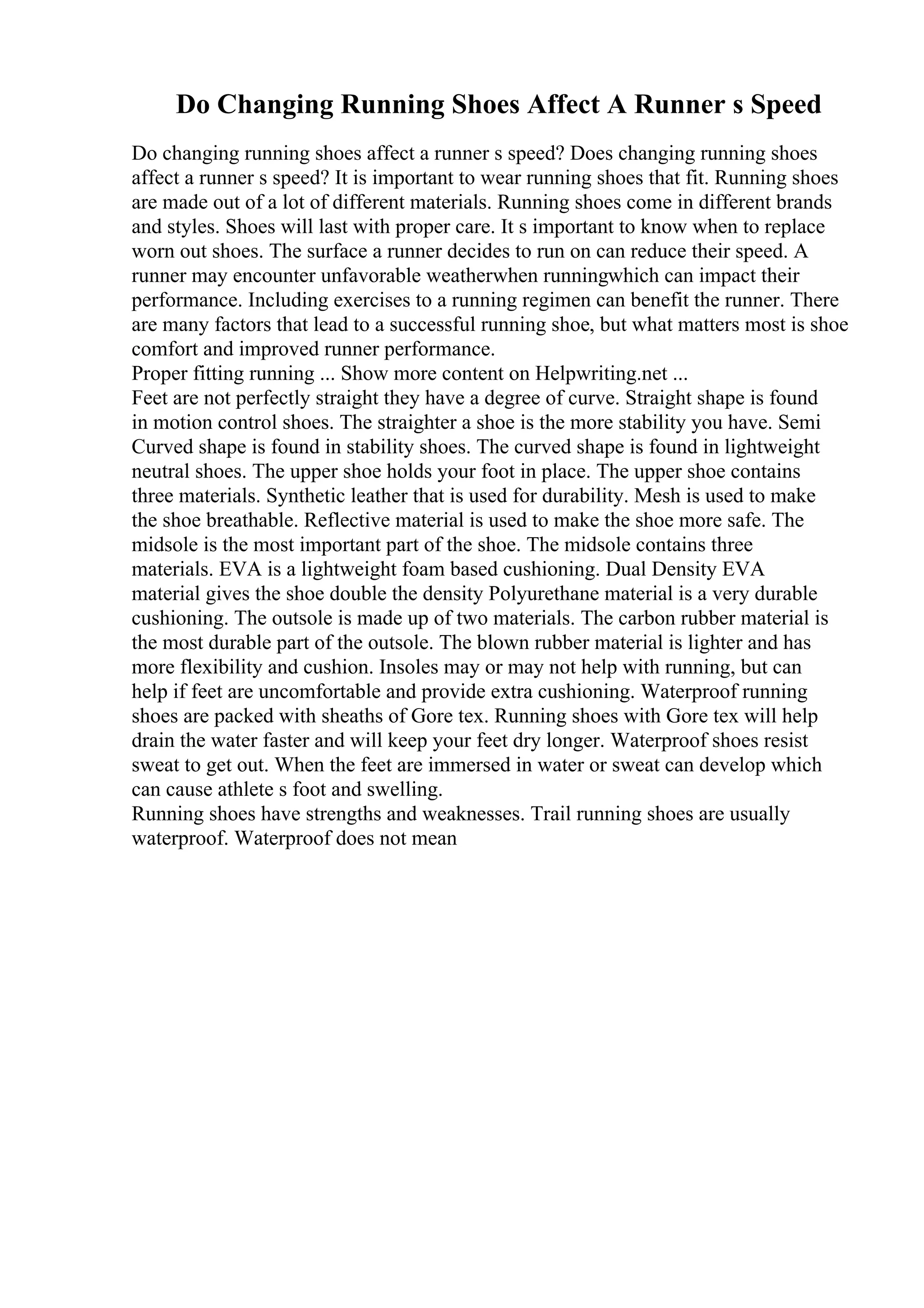 Do Changing Running Shoes Affect A Runner s Speed
Do changing running shoes affect a runner s speed? Does changing running shoes
affect a runner s speed? It is important to wear running shoes that fit. Running shoes
are made out of a lot of different materials. Running shoes come in different brands
and styles. Shoes will last with proper care. It s important to know when to replace
worn out shoes. The surface a runner decides to run on can reduce their speed. A
runner may encounter unfavorable weatherwhen runningwhich can impact their
performance. Including exercises to a running regimen can benefit the runner. There
are many factors that lead to a successful running shoe, but what matters most is shoe
comfort and improved runner performance.
Proper fitting running ... Show more content on Helpwriting.net ...
Feet are not perfectly straight they have a degree of curve. Straight shape is found
in motion control shoes. The straighter a shoe is the more stability you have. Semi
Curved shape is found in stability shoes. The curved shape is found in lightweight
neutral shoes. The upper shoe holds your foot in place. The upper shoe contains
three materials. Synthetic leather that is used for durability. Mesh is used to make
the shoe breathable. Reflective material is used to make the shoe more safe. The
midsole is the most important part of the shoe. The midsole contains three
materials. EVA is a lightweight foam based cushioning. Dual Density EVA
material gives the shoe double the density Polyurethane material is a very durable
cushioning. The outsole is made up of two materials. The carbon rubber material is
the most durable part of the outsole. The blown rubber material is lighter and has
more flexibility and cushion. Insoles may or may not help with running, but can
help if feet are uncomfortable and provide extra cushioning. Waterproof running
shoes are packed with sheaths of Gore tex. Running shoes with Gore tex will help
drain the water faster and will keep your feet dry longer. Waterproof shoes resist
sweat to get out. When the feet are immersed in water or sweat can develop which
can cause athlete s foot and swelling.
Running shoes have strengths and weaknesses. Trail running shoes are usually
waterproof. Waterproof does not mean
 