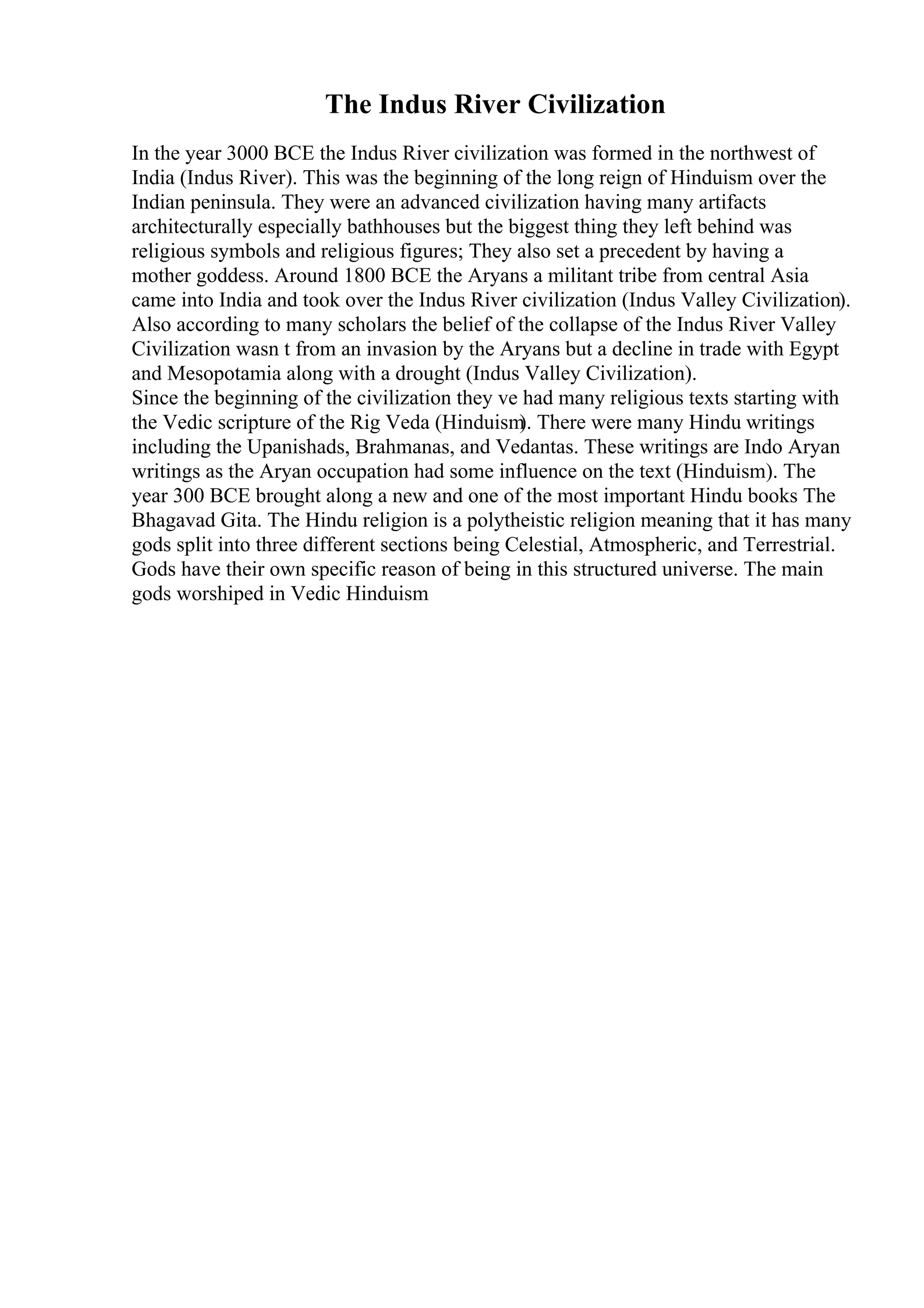 The Indus River Civilization
In the year 3000 BCE the Indus River civilization was formed in the northwest of
India (Indus River). This was the beginning of the long reign of Hinduism over the
Indian peninsula. They were an advanced civilization having many artifacts
architecturally especially bathhouses but the biggest thing they left behind was
religious symbols and religious figures; They also set a precedent by having a
mother goddess. Around 1800 BCE the Aryans a militant tribe from central Asia
came into India and took over the Indus River civilization (Indus Valley Civilization).
Also according to many scholars the belief of the collapse of the Indus River Valley
Civilization wasn t from an invasion by the Aryans but a decline in trade with Egypt
and Mesopotamia along with a drought (Indus Valley Civilization).
Since the beginning of the civilization they ve had many religious texts starting with
the Vedic scripture of the Rig Veda (Hinduism
). There were many Hindu writings
including the Upanishads, Brahmanas, and Vedantas. These writings are Indo Aryan
writings as the Aryan occupation had some influence on the text (Hinduism). The
year 300 BCE brought along a new and one of the most important Hindu books The
Bhagavad Gita. The Hindu religion is a polytheistic religion meaning that it has many
gods split into three different sections being Celestial, Atmospheric, and Terrestrial.
Gods have their own specific reason of being in this structured universe. The main
gods worshiped in Vedic Hinduism
 