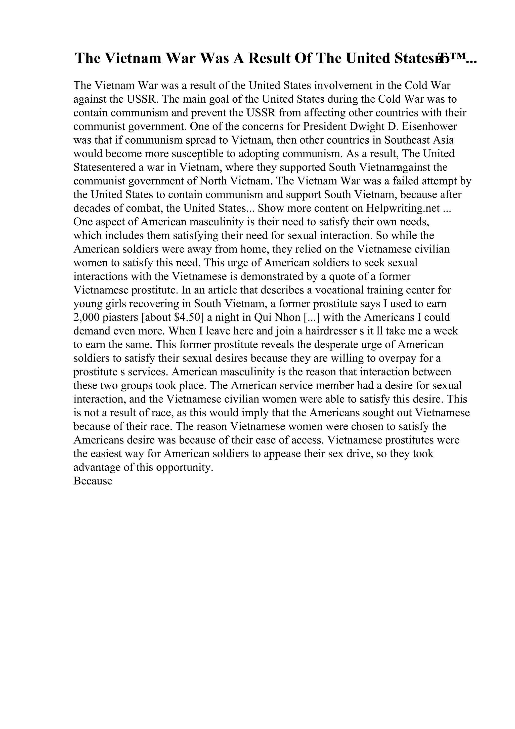 The Vietnam War Was A Result Of The United Statesв
Ђ™...
The Vietnam War was a result of the United States involvement in the Cold War
against the USSR. The main goal of the United States during the Cold War was to
contain communism and prevent the USSR from affecting other countries with their
communist government. One of the concerns for President Dwight D. Eisenhower
was that if communism spread to Vietnam, then other countries in Southeast Asia
would become more susceptible to adopting communism. As a result, The United
Statesentered a war in Vietnam, where they supported South Vietnamagainst the
communist government of North Vietnam. The Vietnam War was a failed attempt by
the United States to contain communism and support South Vietnam, because after
decades of combat, the United States... Show more content on Helpwriting.net ...
One aspect of American masculinity is their need to satisfy their own needs,
which includes them satisfying their need for sexual interaction. So while the
American soldiers were away from home, they relied on the Vietnamese civilian
women to satisfy this need. This urge of American soldiers to seek sexual
interactions with the Vietnamese is demonstrated by a quote of a former
Vietnamese prostitute. In an article that describes a vocational training center for
young girls recovering in South Vietnam, a former prostitute says I used to earn
2,000 piasters [about $4.50] a night in Qui Nhon [...] with the Americans I could
demand even more. When I leave here and join a hairdresser s it ll take me a week
to earn the same. This former prostitute reveals the desperate urge of American
soldiers to satisfy their sexual desires because they are willing to overpay for a
prostitute s services. American masculinity is the reason that interaction between
these two groups took place. The American service member had a desire for sexual
interaction, and the Vietnamese civilian women were able to satisfy this desire. This
is not a result of race, as this would imply that the Americans sought out Vietnamese
because of their race. The reason Vietnamese women were chosen to satisfy the
Americans desire was because of their ease of access. Vietnamese prostitutes were
the easiest way for American soldiers to appease their sex drive, so they took
advantage of this opportunity.
Because
 
