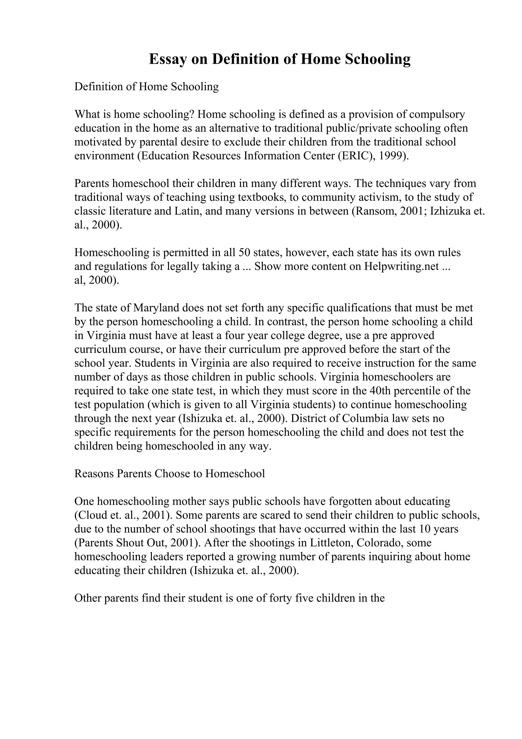 Essay on Definition of Home Schooling
Definition of Home Schooling
What is home schooling? Home schooling is defined as a provision of compulsory
education in the home as an alternative to traditional public/private schooling often
motivated by parental desire to exclude their children from the traditional school
environment (Education Resources Information Center (ERIC), 1999).
Parents homeschool their children in many different ways. The techniques vary from
traditional ways of teaching using textbooks, to community activism, to the study of
classic literature and Latin, and many versions in between (Ransom, 2001; Izhizuka et.
al., 2000).
Homeschooling is permitted in all 50 states, however, each state has its own rules
and regulations for legally taking a ... Show more content on Helpwriting.net ...
al, 2000).
The state of Maryland does not set forth any specific qualifications that must be met
by the person homeschooling a child. In contrast, the person home schooling a child
in Virginia must have at least a four year college degree, use a pre approved
curriculum course, or have their curriculum pre approved before the start of the
school year. Students in Virginia are also required to receive instruction for the same
number of days as those children in public schools. Virginia homeschoolers are
required to take one state test, in which they must score in the 40th percentile of the
test population (which is given to all Virginia students) to continue homeschooling
through the next year (Ishizuka et. al., 2000). District of Columbia law sets no
specific requirements for the person homeschooling the child and does not test the
children being homeschooled in any way.
Reasons Parents Choose to Homeschool
One homeschooling mother says public schools have forgotten about educating
(Cloud et. al., 2001). Some parents are scared to send their children to public schools,
due to the number of school shootings that have occurred within the last 10 years
(Parents Shout Out, 2001). After the shootings in Littleton, Colorado, some
homeschooling leaders reported a growing number of parents inquiring about home
educating their children (Ishizuka et. al., 2000).
Other parents find their student is one of forty five children in the
 
