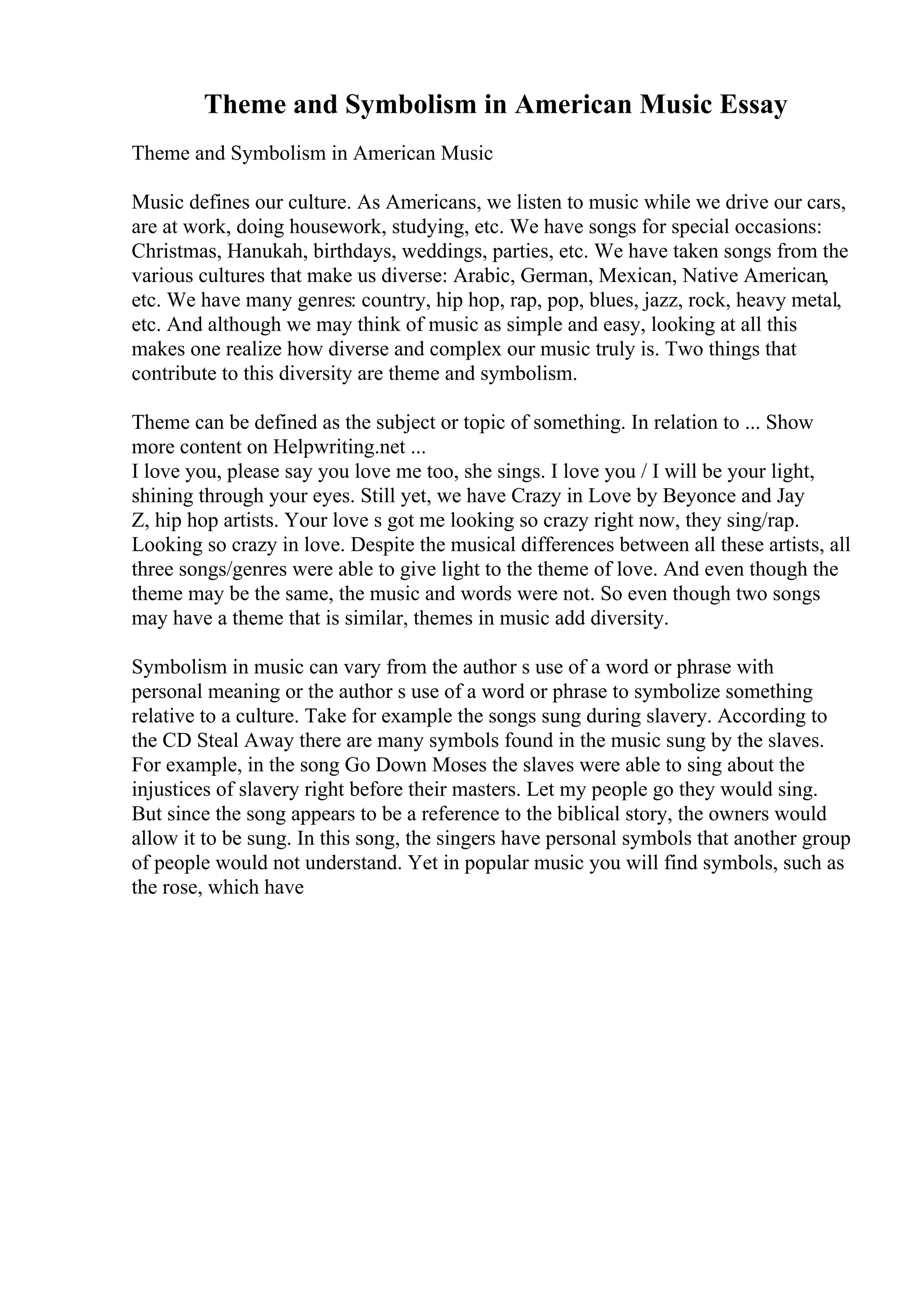 Theme and Symbolism in American Music Essay
Theme and Symbolism in American Music
Music defines our culture. As Americans, we listen to music while we drive our cars,
are at work, doing housework, studying, etc. We have songs for special occasions:
Christmas, Hanukah, birthdays, weddings, parties, etc. We have taken songs from the
various cultures that make us diverse: Arabic, German, Mexican, Native American,
etc. We have many genres: country, hip hop, rap, pop, blues, jazz, rock, heavy metal,
etc. And although we may think of music as simple and easy, looking at all this
makes one realize how diverse and complex our music truly is. Two things that
contribute to this diversity are theme and symbolism.
Theme can be defined as the subject or topic of something. In relation to ... Show
more content on Helpwriting.net ...
I love you, please say you love me too, she sings. I love you / I will be your light,
shining through your eyes. Still yet, we have Crazy in Love by Beyonce and Jay
Z, hip hop artists. Your love s got me looking so crazy right now, they sing/rap.
Looking so crazy in love. Despite the musical differences between all these artists, all
three songs/genres were able to give light to the theme of love. And even though the
theme may be the same, the music and words were not. So even though two songs
may have a theme that is similar, themes in music add diversity.
Symbolism in music can vary from the author s use of a word or phrase with
personal meaning or the author s use of a word or phrase to symbolize something
relative to a culture. Take for example the songs sung during slavery. According to
the CD Steal Away there are many symbols found in the music sung by the slaves.
For example, in the song Go Down Moses the slaves were able to sing about the
injustices of slavery right before their masters. Let my people go they would sing.
But since the song appears to be a reference to the biblical story, the owners would
allow it to be sung. In this song, the singers have personal symbols that another group
of people would not understand. Yet in popular music you will find symbols, such as
the rose, which have
 