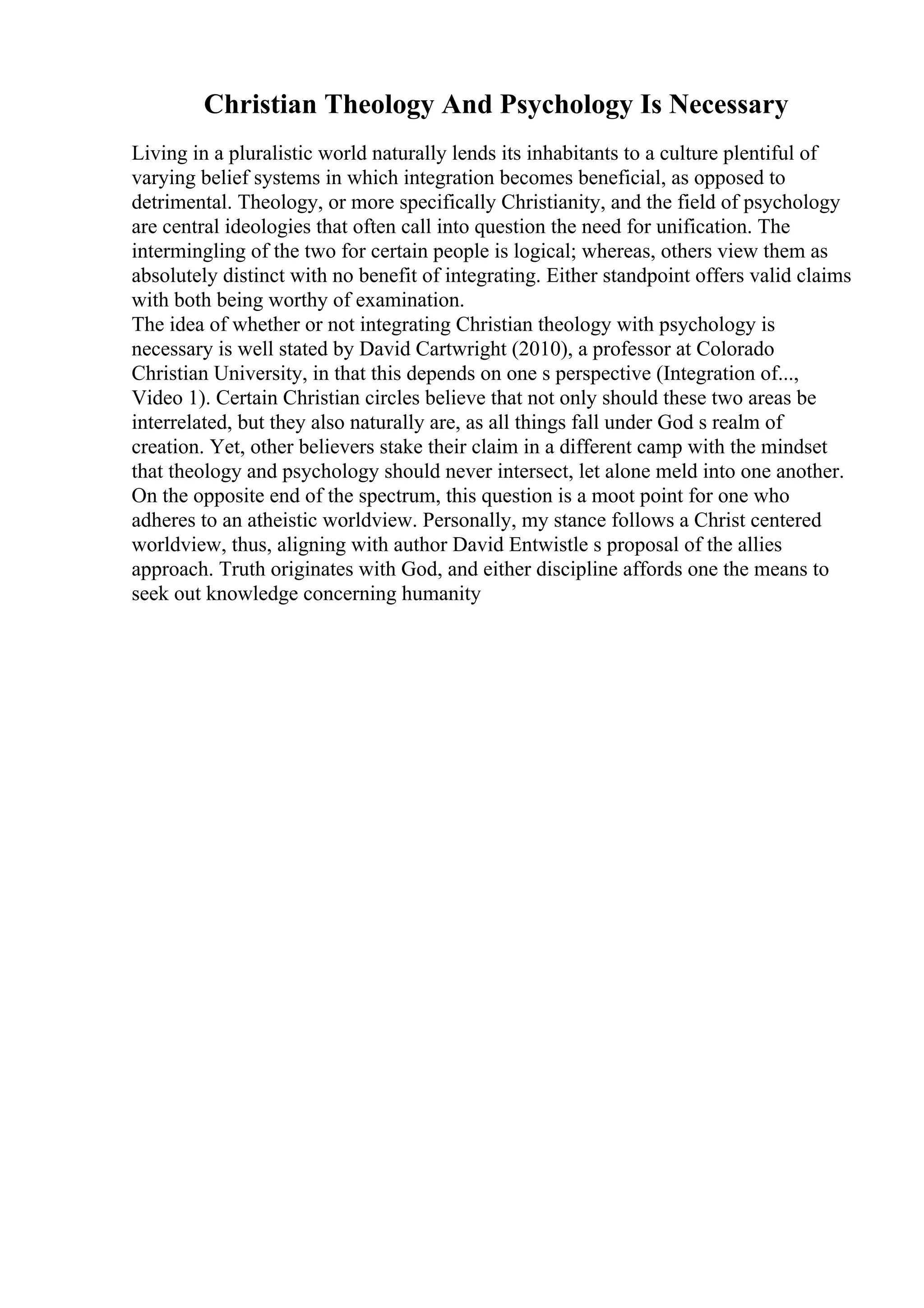 Christian Theology And Psychology Is Necessary
Living in a pluralistic world naturally lends its inhabitants to a culture plentiful of
varying belief systems in which integration becomes beneficial, as opposed to
detrimental. Theology, or more specifically Christianity, and the field of psychology
are central ideologies that often call into question the need for unification. The
intermingling of the two for certain people is logical; whereas, others view them as
absolutely distinct with no benefit of integrating. Either standpoint offers valid claims
with both being worthy of examination.
The idea of whether or not integrating Christian theology with psychology is
necessary is well stated by David Cartwright (2010), a professor at Colorado
Christian University, in that this depends on one s perspective (Integration of...,
Video 1). Certain Christian circles believe that not only should these two areas be
interrelated, but they also naturally are, as all things fall under God s realm of
creation. Yet, other believers stake their claim in a different camp with the mindset
that theology and psychology should never intersect, let alone meld into one another.
On the opposite end of the spectrum, this question is a moot point for one who
adheres to an atheistic worldview. Personally, my stance follows a Christ centered
worldview, thus, aligning with author David Entwistle s proposal of the allies
approach. Truth originates with God, and either discipline affords one the means to
seek out knowledge concerning humanity
 
