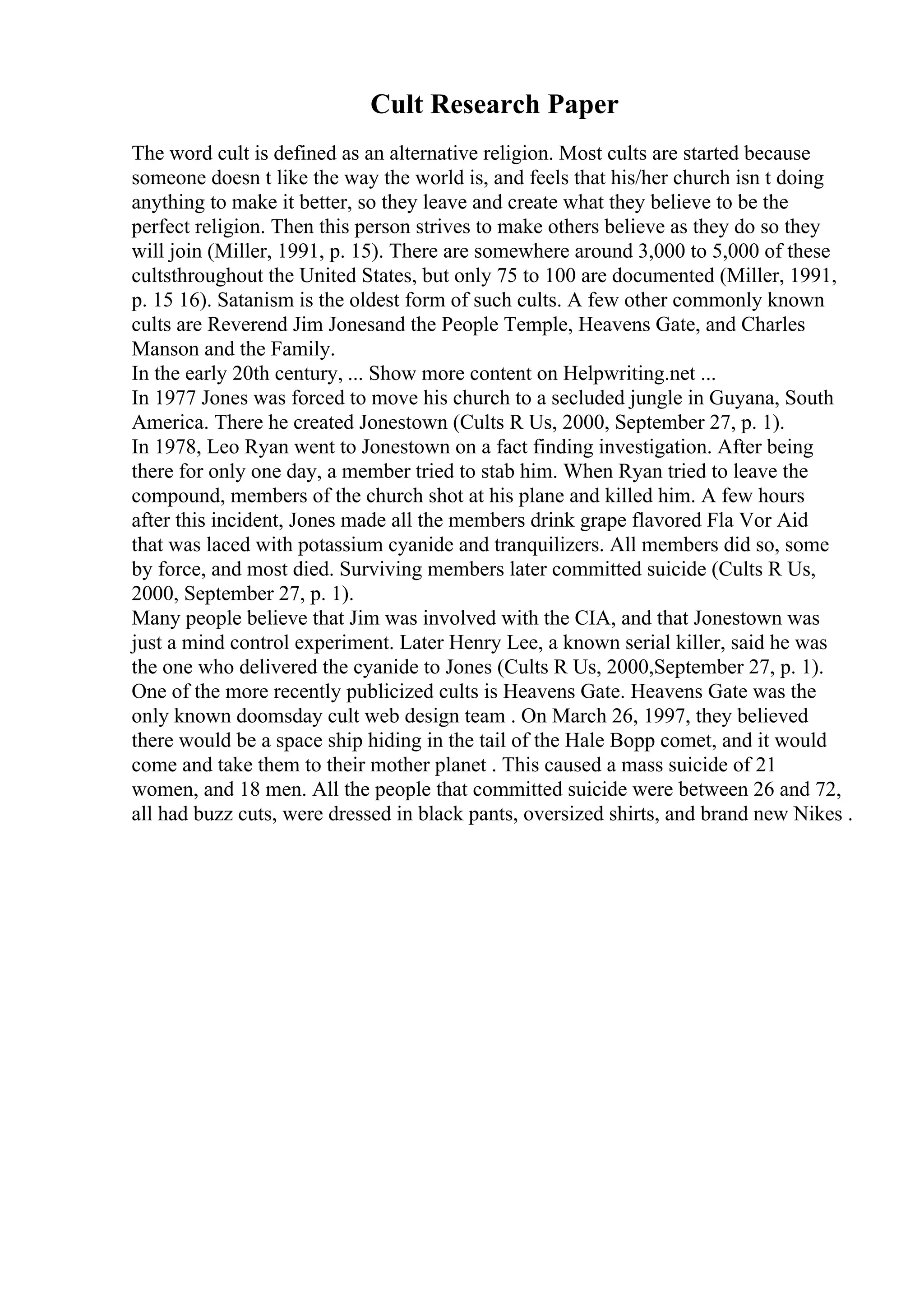 Cult Research Paper
The word cult is defined as an alternative religion. Most cults are started because
someone doesn t like the way the world is, and feels that his/her church isn t doing
anything to make it better, so they leave and create what they believe to be the
perfect religion. Then this person strives to make others believe as they do so they
will join (Miller, 1991, p. 15). There are somewhere around 3,000 to 5,000 of these
cultsthroughout the United States, but only 75 to 100 are documented (Miller, 1991,
p. 15 16). Satanism is the oldest form of such cults. A few other commonly known
cults are Reverend Jim Jonesand the People Temple, Heavens Gate, and Charles
Manson and the Family.
In the early 20th century, ... Show more content on Helpwriting.net ...
In 1977 Jones was forced to move his church to a secluded jungle in Guyana, South
America. There he created Jonestown (Cults R Us, 2000, September 27, p. 1).
In 1978, Leo Ryan went to Jonestown on a fact finding investigation. After being
there for only one day, a member tried to stab him. When Ryan tried to leave the
compound, members of the church shot at his plane and killed him. A few hours
after this incident, Jones made all the members drink grape flavored Fla Vor Aid
that was laced with potassium cyanide and tranquilizers. All members did so, some
by force, and most died. Surviving members later committed suicide (Cults R Us,
2000, September 27, p. 1).
Many people believe that Jim was involved with the CIA, and that Jonestown was
just a mind control experiment. Later Henry Lee, a known serial killer, said he was
the one who delivered the cyanide to Jones (Cults R Us, 2000,September 27, p. 1).
One of the more recently publicized cults is Heavens Gate. Heavens Gate was the
only known doomsday cult web design team . On March 26, 1997, they believed
there would be a space ship hiding in the tail of the Hale Bopp comet, and it would
come and take them to their mother planet . This caused a mass suicide of 21
women, and 18 men. All the people that committed suicide were between 26 and 72,
all had buzz cuts, were dressed in black pants, oversized shirts, and brand new Nikes .
 