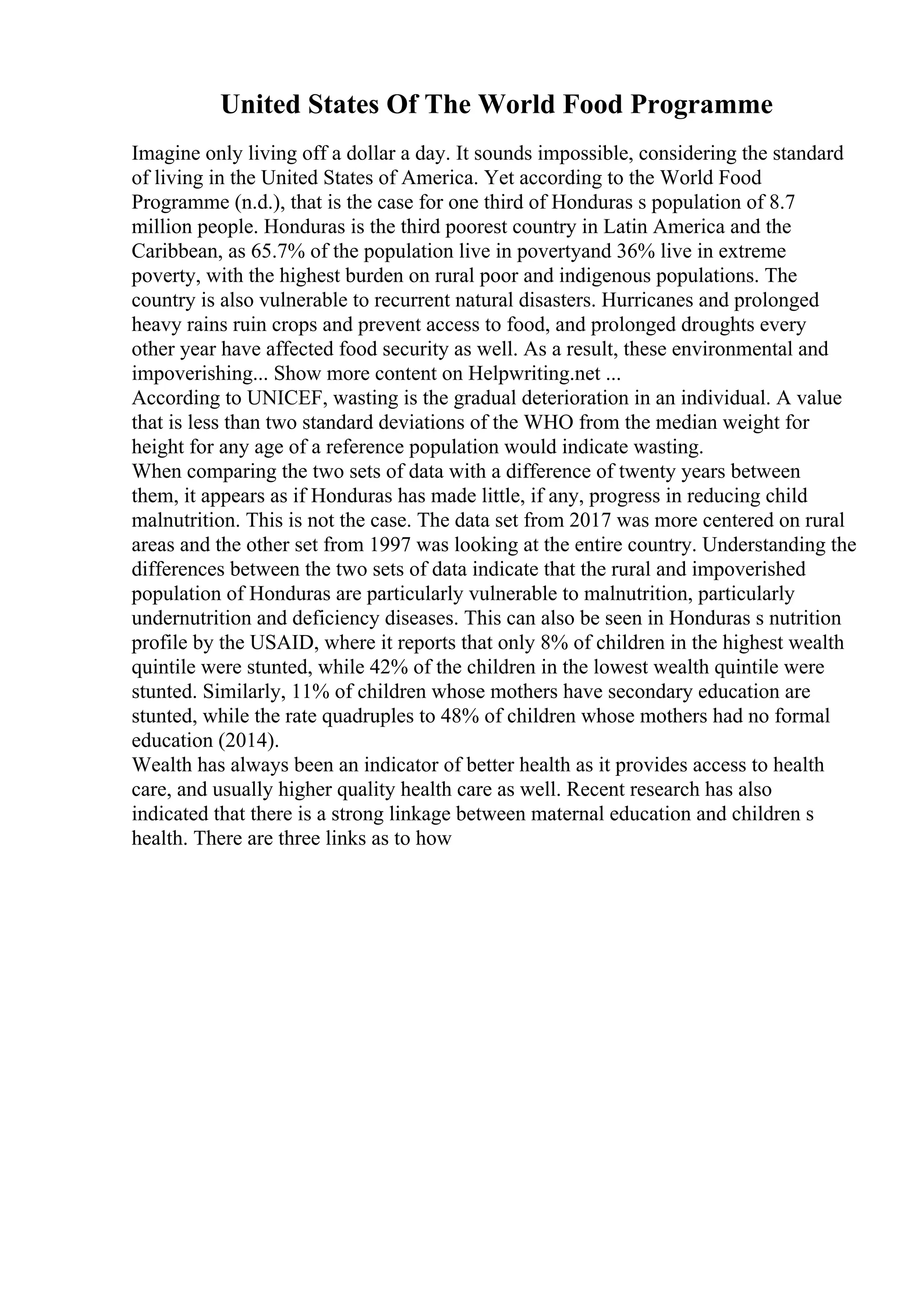 United States Of The World Food Programme
Imagine only living off a dollar a day. It sounds impossible, considering the standard
of living in the United States of America. Yet according to the World Food
Programme (n.d.), that is the case for one third of Honduras s population of 8.7
million people. Honduras is the third poorest country in Latin America and the
Caribbean, as 65.7% of the population live in povertyand 36% live in extreme
poverty, with the highest burden on rural poor and indigenous populations. The
country is also vulnerable to recurrent natural disasters. Hurricanes and prolonged
heavy rains ruin crops and prevent access to food, and prolonged droughts every
other year have affected food security as well. As a result, these environmental and
impoverishing... Show more content on Helpwriting.net ...
According to UNICEF, wasting is the gradual deterioration in an individual. A value
that is less than two standard deviations of the WHO from the median weight for
height for any age of a reference population would indicate wasting.
When comparing the two sets of data with a difference of twenty years between
them, it appears as if Honduras has made little, if any, progress in reducing child
malnutrition. This is not the case. The data set from 2017 was more centered on rural
areas and the other set from 1997 was looking at the entire country. Understanding the
differences between the two sets of data indicate that the rural and impoverished
population of Honduras are particularly vulnerable to malnutrition, particularly
undernutrition and deficiency diseases. This can also be seen in Honduras s nutrition
profile by the USAID, where it reports that only 8% of children in the highest wealth
quintile were stunted, while 42% of the children in the lowest wealth quintile were
stunted. Similarly, 11% of children whose mothers have secondary education are
stunted, while the rate quadruples to 48% of children whose mothers had no formal
education (2014).
Wealth has always been an indicator of better health as it provides access to health
care, and usually higher quality health care as well. Recent research has also
indicated that there is a strong linkage between maternal education and children s
health. There are three links as to how
 
