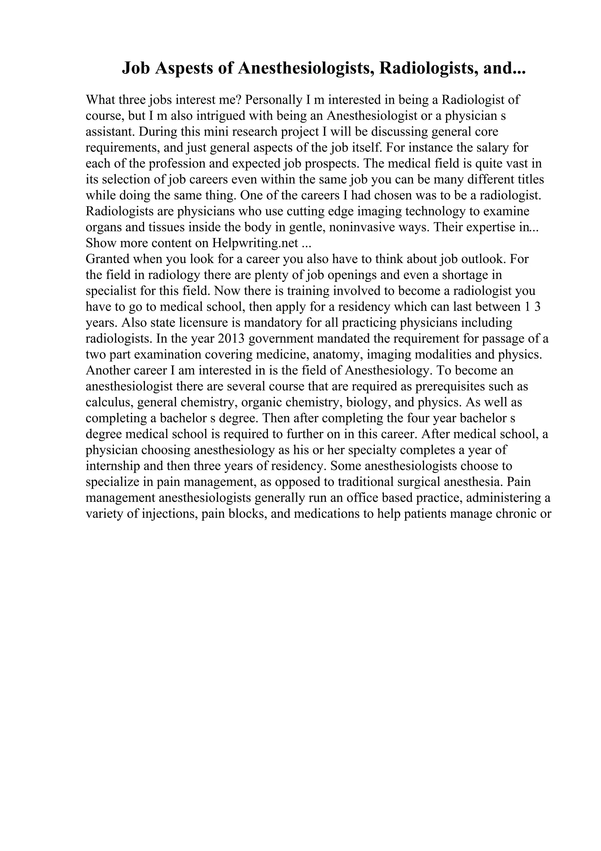 Job Aspests of Anesthesiologists, Radiologists, and...
What three jobs interest me? Personally I m interested in being a Radiologist of
course, but I m also intrigued with being an Anesthesiologist or a physician s
assistant. During this mini research project I will be discussing general core
requirements, and just general aspects of the job itself. For instance the salary for
each of the profession and expected job prospects. The medical field is quite vast in
its selection of job careers even within the same job you can be many different titles
while doing the same thing. One of the careers I had chosen was to be a radiologist.
Radiologists are physicians who use cutting edge imaging technology to examine
organs and tissues inside the body in gentle, noninvasive ways. Their expertise in...
Show more content on Helpwriting.net ...
Granted when you look for a career you also have to think about job outlook. For
the field in radiology there are plenty of job openings and even a shortage in
specialist for this field. Now there is training involved to become a radiologist you
have to go to medical school, then apply for a residency which can last between 1 3
years. Also state licensure is mandatory for all practicing physicians including
radiologists. In the year 2013 government mandated the requirement for passage of a
two part examination covering medicine, anatomy, imaging modalities and physics.
Another career I am interested in is the field of Anesthesiology. To become an
anesthesiologist there are several course that are required as prerequisites such as
calculus, general chemistry, organic chemistry, biology, and physics. As well as
completing a bachelor s degree. Then after completing the four year bachelor s
degree medical school is required to further on in this career. After medical school, a
physician choosing anesthesiology as his or her specialty completes a year of
internship and then three years of residency. Some anesthesiologists choose to
specialize in pain management, as opposed to traditional surgical anesthesia. Pain
management anesthesiologists generally run an office based practice, administering a
variety of injections, pain blocks, and medications to help patients manage chronic or
 