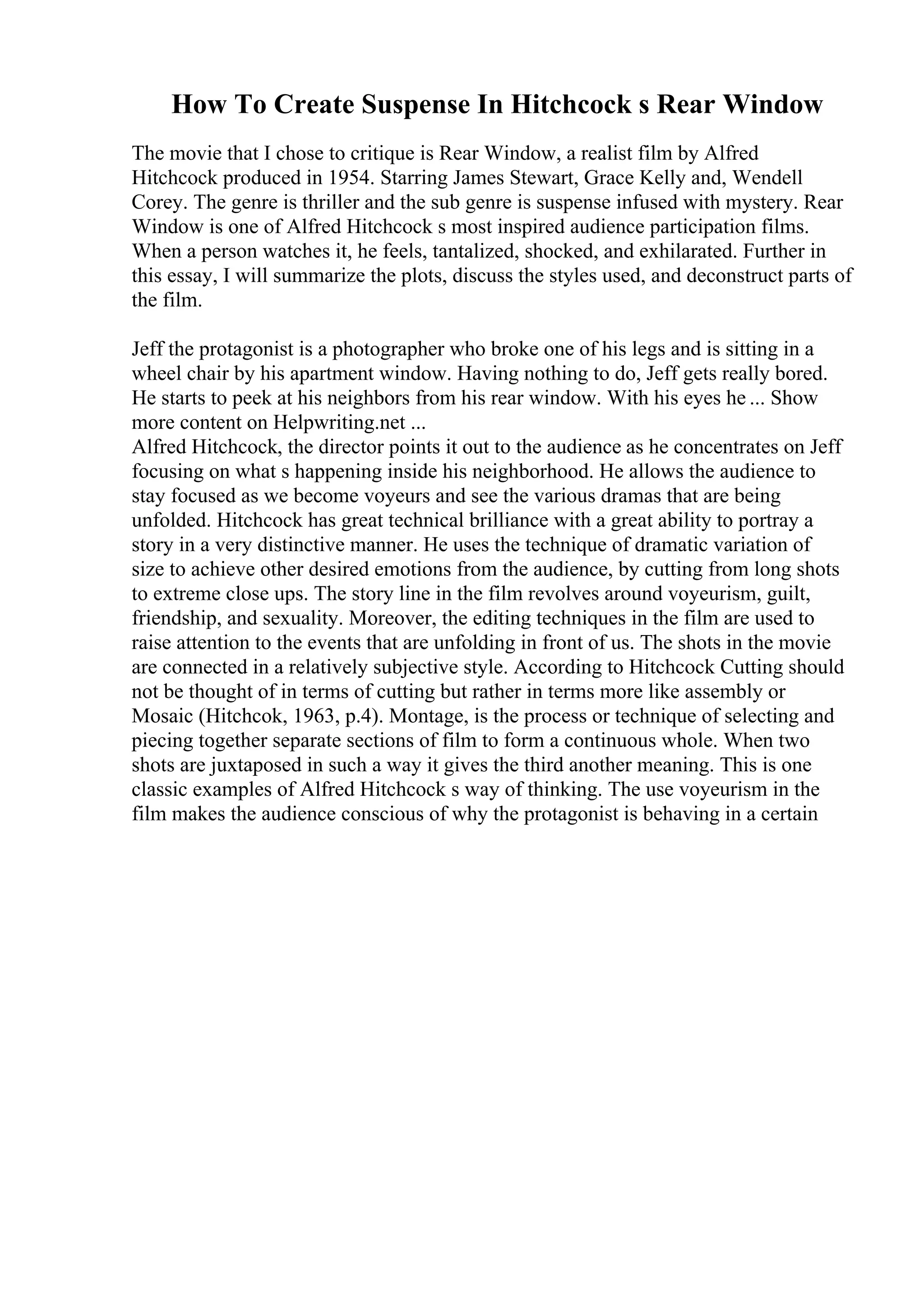 How To Create Suspense In Hitchcock s Rear Window
The movie that I chose to critique is Rear Window, a realist film by Alfred
Hitchcock produced in 1954. Starring James Stewart, Grace Kelly and, Wendell
Corey. The genre is thriller and the sub genre is suspense infused with mystery. Rear
Window is one of Alfred Hitchcock s most inspired audience participation films.
When a person watches it, he feels, tantalized, shocked, and exhilarated. Further in
this essay, I will summarize the plots, discuss the styles used, and deconstruct parts of
the film.
Jeff the protagonist is a photographer who broke one of his legs and is sitting in a
wheel chair by his apartment window. Having nothing to do, Jeff gets really bored.
He starts to peek at his neighbors from his rear window. With his eyes he ... Show
more content on Helpwriting.net ...
Alfred Hitchcock, the director points it out to the audience as he concentrates on Jeff
focusing on what s happening inside his neighborhood. He allows the audience to
stay focused as we become voyeurs and see the various dramas that are being
unfolded. Hitchcock has great technical brilliance with a great ability to portray a
story in a very distinctive manner. He uses the technique of dramatic variation of
size to achieve other desired emotions from the audience, by cutting from long shots
to extreme close ups. The story line in the film revolves around voyeurism, guilt,
friendship, and sexuality. Moreover, the editing techniques in the film are used to
raise attention to the events that are unfolding in front of us. The shots in the movie
are connected in a relatively subjective style. According to Hitchcock Cutting should
not be thought of in terms of cutting but rather in terms more like assembly or
Mosaic (Hitchcok, 1963, p.4). Montage, is the process or technique of selecting and
piecing together separate sections of film to form a continuous whole. When two
shots are juxtaposed in such a way it gives the third another meaning. This is one
classic examples of Alfred Hitchcock s way of thinking. The use voyeurism in the
film makes the audience conscious of why the protagonist is behaving in a certain
 