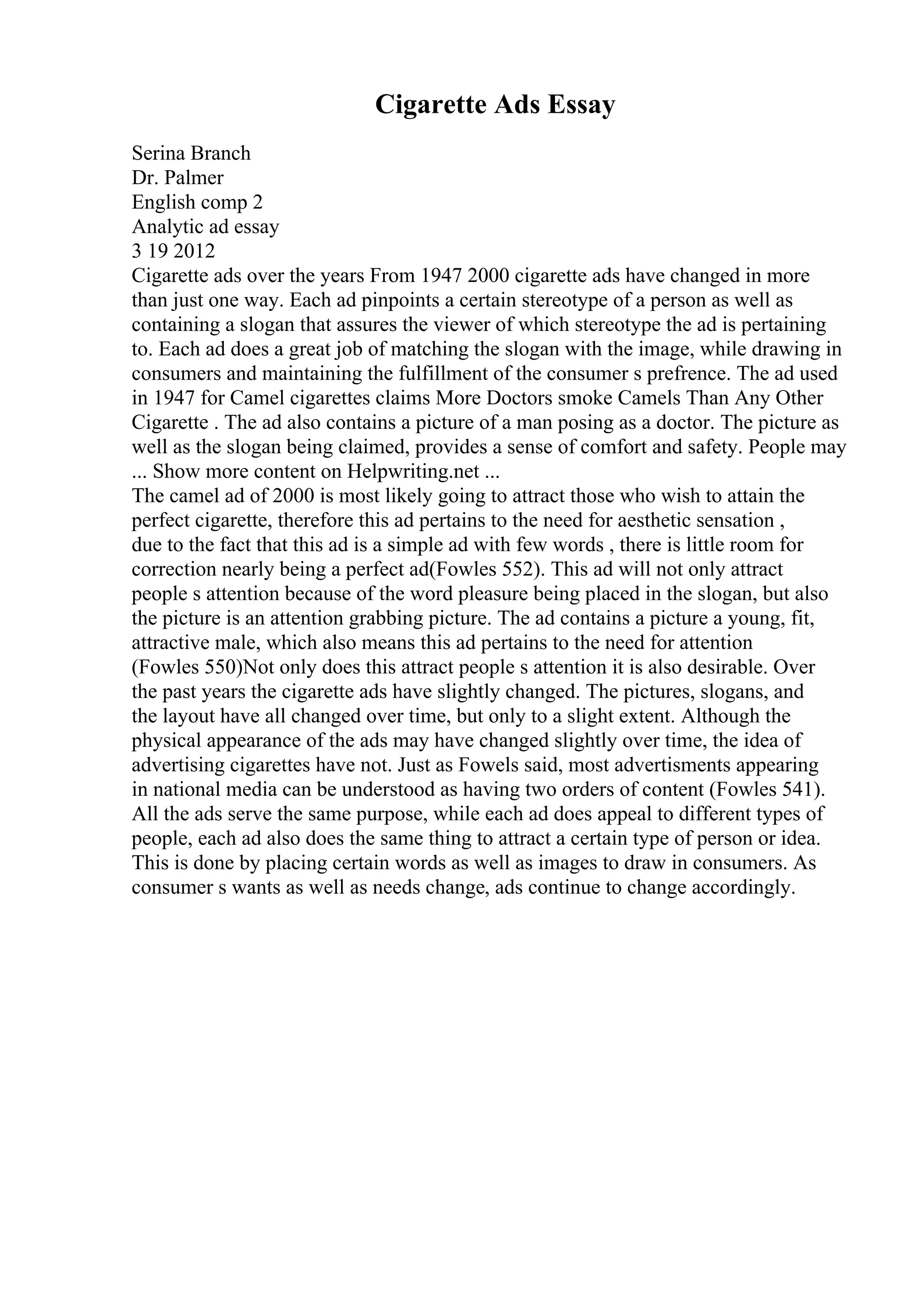 Cigarette Ads Essay
Serina Branch
Dr. Palmer
English comp 2
Analytic ad essay
3 19 2012
Cigarette ads over the years From 1947 2000 cigarette ads have changed in more
than just one way. Each ad pinpoints a certain stereotype of a person as well as
containing a slogan that assures the viewer of which stereotype the ad is pertaining
to. Each ad does a great job of matching the slogan with the image, while drawing in
consumers and maintaining the fulfillment of the consumer s prefrence. The ad used
in 1947 for Camel cigarettes claims More Doctors smoke Camels Than Any Other
Cigarette . The ad also contains a picture of a man posing as a doctor. The picture as
well as the slogan being claimed, provides a sense of comfort and safety. People may
... Show more content on Helpwriting.net ...
The camel ad of 2000 is most likely going to attract those who wish to attain the
perfect cigarette, therefore this ad pertains to the need for aesthetic sensation ,
due to the fact that this ad is a simple ad with few words , there is little room for
correction nearly being a perfect ad(Fowles 552). This ad will not only attract
people s attention because of the word pleasure being placed in the slogan, but also
the picture is an attention grabbing picture. The ad contains a picture a young, fit,
attractive male, which also means this ad pertains to the need for attention
(Fowles 550)Not only does this attract people s attention it is also desirable. Over
the past years the cigarette ads have slightly changed. The pictures, slogans, and
the layout have all changed over time, but only to a slight extent. Although the
physical appearance of the ads may have changed slightly over time, the idea of
advertising cigarettes have not. Just as Fowels said, most advertisments appearing
in national media can be understood as having two orders of content (Fowles 541).
All the ads serve the same purpose, while each ad does appeal to different types of
people, each ad also does the same thing to attract a certain type of person or idea.
This is done by placing certain words as well as images to draw in consumers. As
consumer s wants as well as needs change, ads continue to change accordingly.
 