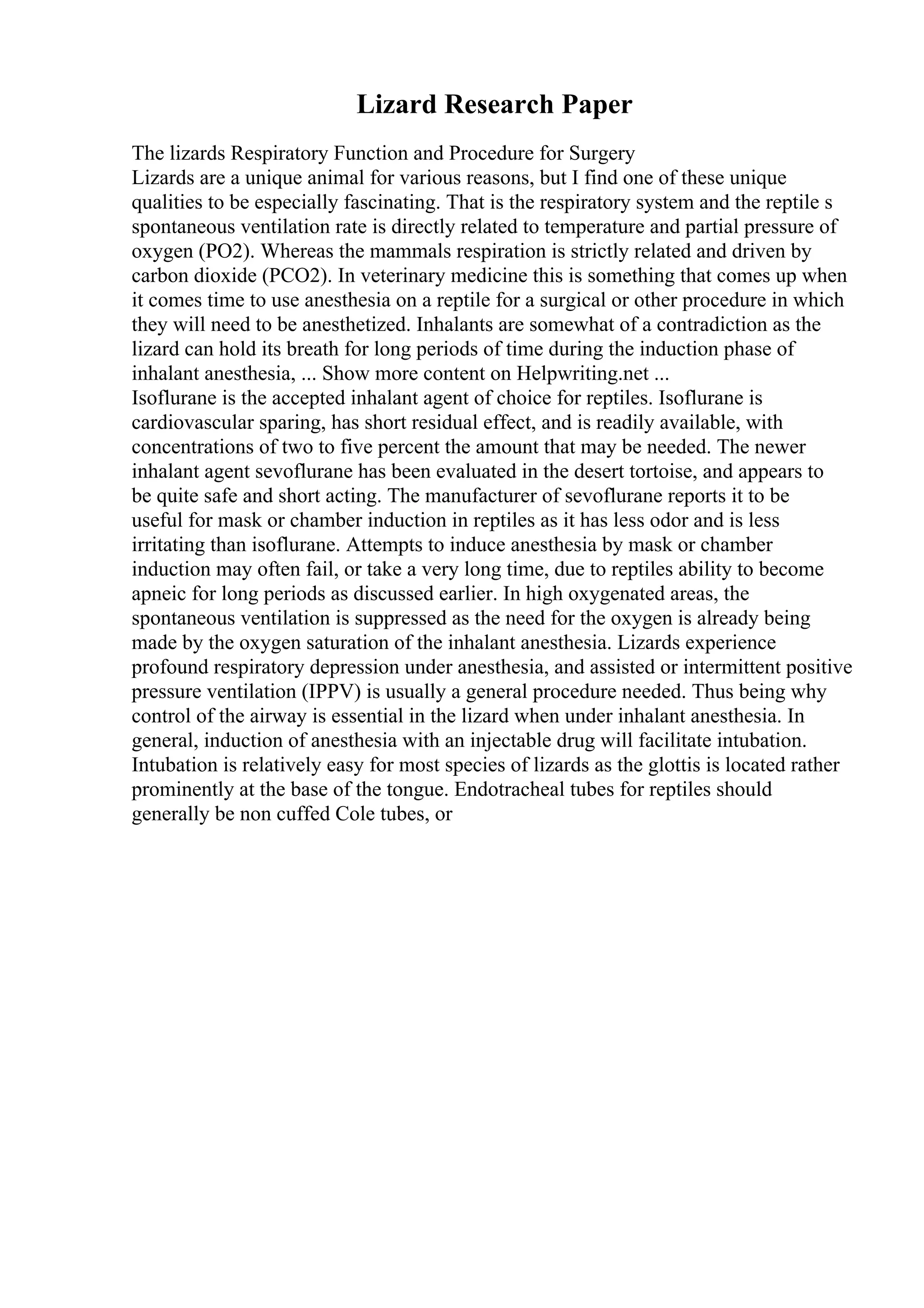 Lizard Research Paper
The lizards Respiratory Function and Procedure for Surgery
Lizards are a unique animal for various reasons, but I find one of these unique
qualities to be especially fascinating. That is the respiratory system and the reptile s
spontaneous ventilation rate is directly related to temperature and partial pressure of
oxygen (PO2). Whereas the mammals respiration is strictly related and driven by
carbon dioxide (PCO2). In veterinary medicine this is something that comes up when
it comes time to use anesthesia on a reptile for a surgical or other procedure in which
they will need to be anesthetized. Inhalants are somewhat of a contradiction as the
lizard can hold its breath for long periods of time during the induction phase of
inhalant anesthesia, ... Show more content on Helpwriting.net ...
Isoflurane is the accepted inhalant agent of choice for reptiles. Isoflurane is
cardiovascular sparing, has short residual effect, and is readily available, with
concentrations of two to five percent the amount that may be needed. The newer
inhalant agent sevoflurane has been evaluated in the desert tortoise, and appears to
be quite safe and short acting. The manufacturer of sevoflurane reports it to be
useful for mask or chamber induction in reptiles as it has less odor and is less
irritating than isoflurane. Attempts to induce anesthesia by mask or chamber
induction may often fail, or take a very long time, due to reptiles ability to become
apneic for long periods as discussed earlier. In high oxygenated areas, the
spontaneous ventilation is suppressed as the need for the oxygen is already being
made by the oxygen saturation of the inhalant anesthesia. Lizards experience
profound respiratory depression under anesthesia, and assisted or intermittent positive
pressure ventilation (IPPV) is usually a general procedure needed. Thus being why
control of the airway is essential in the lizard when under inhalant anesthesia. In
general, induction of anesthesia with an injectable drug will facilitate intubation.
Intubation is relatively easy for most species of lizards as the glottis is located rather
prominently at the base of the tongue. Endotracheal tubes for reptiles should
generally be non cuffed Cole tubes, or
 