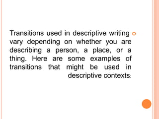 Transitions used in descriptive writing 
vary depending on whether you are
describing a person, a place, or a
thing. Here are some examples of
transitions that might be used in
                  descriptive contexts:
 