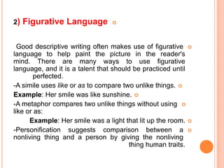 2)   Figurative Language         




  Good descriptive writing often makes use of figurative 
language to help paint the picture in the reader's
mind. There are many ways to use figurative
language, and it is a talent that should be practiced until
        perfected.
-A simile uses like or as to compare two unlike things. 
Example: Her smile was like sunshine. 
-A metaphor compares two unlike things without using 
like or as:
      Example: Her smile was a light that lit up the room. 
-Personification suggests comparison between a 
nonliving thing and a person by giving the nonliving
                                        thing human traits.
 