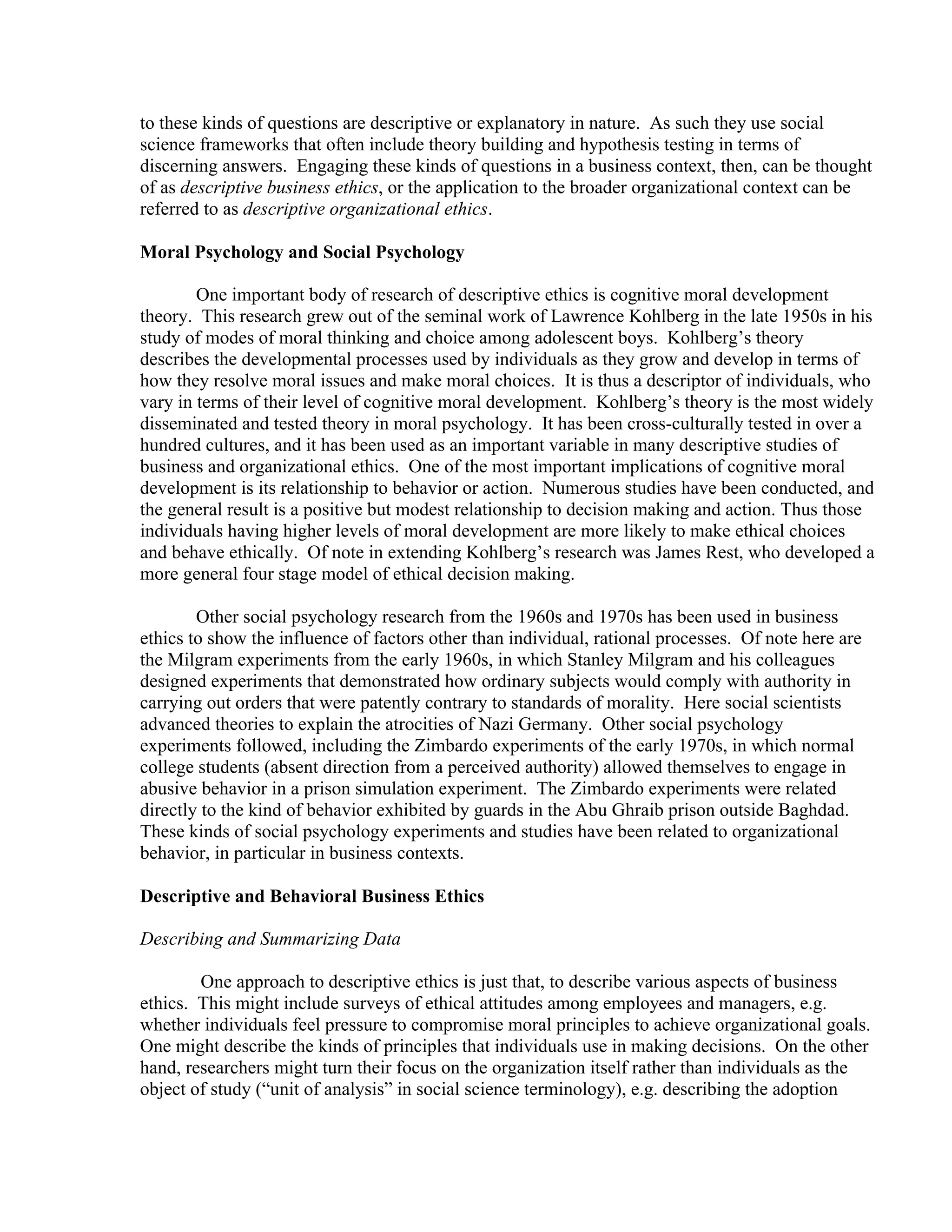 to these kinds of questions are descriptive or explanatory in nature. As such they use social
science frameworks that often include theory building and hypothesis testing in terms of
discerning answers. Engaging these kinds of questions in a business context, then, can be thought
of as descriptive business ethics, or the application to the broader organizational context can be
referred to as descriptive organizational ethics.
Moral Psychology and Social Psychology
One important body of research of descriptive ethics is cognitive moral development
theory. This research grew out of the seminal work of Lawrence Kohlberg in the late 1950s in his
study of modes of moral thinking and choice among adolescent boys. Kohlberg’s theory
describes the developmental processes used by individuals as they grow and develop in terms of
how they resolve moral issues and make moral choices. It is thus a descriptor of individuals, who
vary in terms of their level of cognitive moral development. Kohlberg’s theory is the most widely
disseminated and tested theory in moral psychology. It has been cross-culturally tested in over a
hundred cultures, and it has been used as an important variable in many descriptive studies of
business and organizational ethics. One of the most important implications of cognitive moral
development is its relationship to behavior or action. Numerous studies have been conducted, and
the general result is a positive but modest relationship to decision making and action. Thus those
individuals having higher levels of moral development are more likely to make ethical choices
and behave ethically. Of note in extending Kohlberg’s research was James Rest, who developed a
more general four stage model of ethical decision making.
Other social psychology research from the 1960s and 1970s has been used in business
ethics to show the influence of factors other than individual, rational processes. Of note here are
the Milgram experiments from the early 1960s, in which Stanley Milgram and his colleagues
designed experiments that demonstrated how ordinary subjects would comply with authority in
carrying out orders that were patently contrary to standards of morality. Here social scientists
advanced theories to explain the atrocities of Nazi Germany. Other social psychology
experiments followed, including the Zimbardo experiments of the early 1970s, in which normal
college students (absent direction from a perceived authority) allowed themselves to engage in
abusive behavior in a prison simulation experiment. The Zimbardo experiments were related
directly to the kind of behavior exhibited by guards in the Abu Ghraib prison outside Baghdad.
These kinds of social psychology experiments and studies have been related to organizational
behavior, in particular in business contexts.
Descriptive and Behavioral Business Ethics
Describing and Summarizing Data
One approach to descriptive ethics is just that, to describe various aspects of business
ethics. This might include surveys of ethical attitudes among employees and managers, e.g.
whether individuals feel pressure to compromise moral principles to achieve organizational goals.
One might describe the kinds of principles that individuals use in making decisions. On the other
hand, researchers might turn their focus on the organization itself rather than individuals as the
object of study (“unit of analysis” in social science terminology), e.g. describing the adoption
