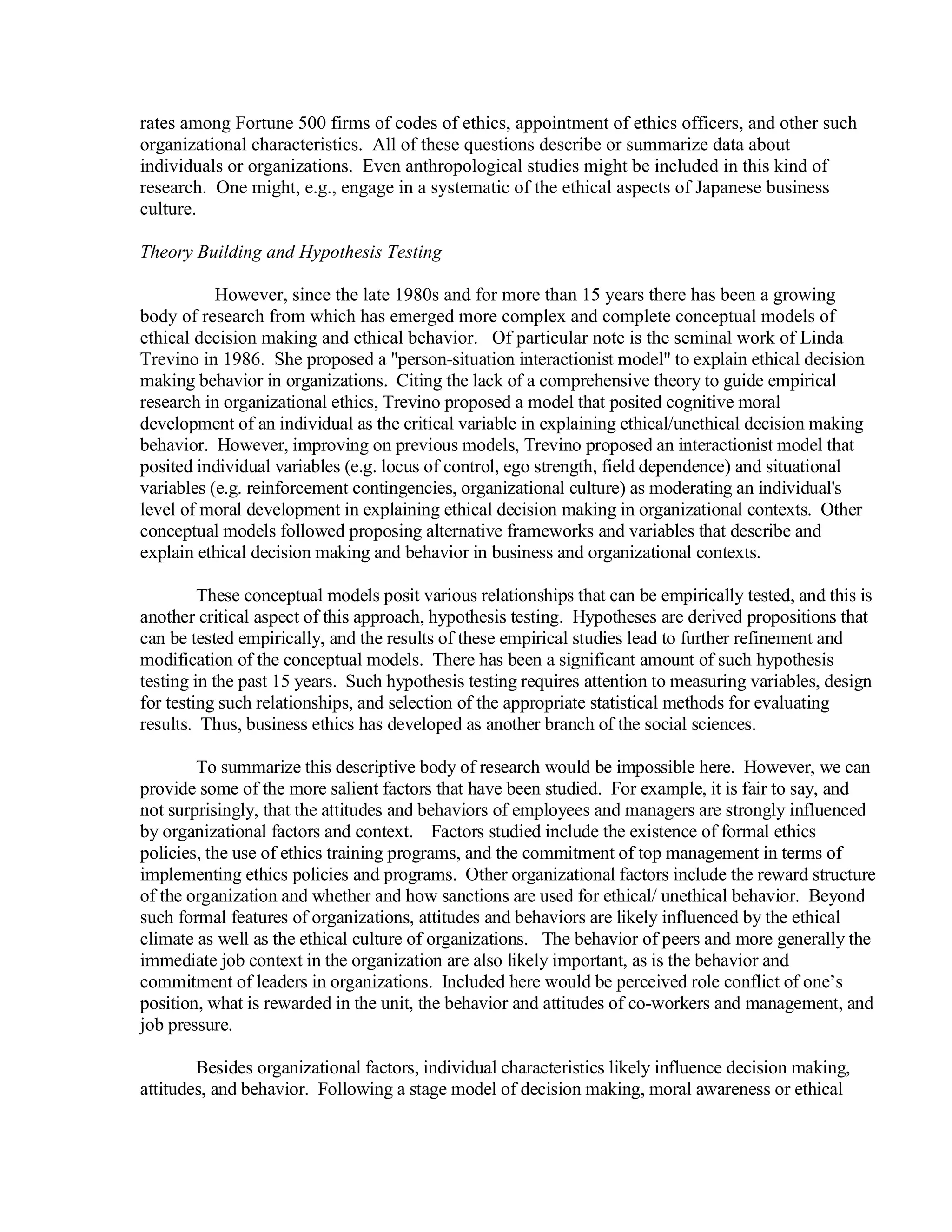 rates among Fortune 500 firms of codes of ethics, appointment of ethics officers, and other such
organizational characteristics. All of these questions describe or summarize data about
individuals or organizations. Even anthropological studies might be included in this kind of
research. One might, e.g., engage in a systematic of the ethical aspects of Japanese business
culture.
Theory Building and Hypothesis Testing
However, since the late 1980s and for more than 15 years there has been a growing
body of research from which has emerged more complex and complete conceptual models of
ethical decision making and ethical behavior. Of particular note is the seminal work of Linda
Trevino in 1986. She proposed a "person-situation interactionist model" to explain ethical decision
making behavior in organizations. Citing the lack of a comprehensive theory to guide empirical
research in organizational ethics, Trevino proposed a model that posited cognitive moral
development of an individual as the critical variable in explaining ethical/unethical decision making
behavior. However, improving on previous models, Trevino proposed an interactionist model that
posited individual variables (e.g. locus of control, ego strength, field dependence) and situational
variables (e.g. reinforcement contingencies, organizational culture) as moderating an individual's
level of moral development in explaining ethical decision making in organizational contexts. Other
conceptual models followed proposing alternative frameworks and variables that describe and
explain ethical decision making and behavior in business and organizational contexts.
These conceptual models posit various relationships that can be empirically tested, and this is
another critical aspect of this approach, hypothesis testing. Hypotheses are derived propositions that
can be tested empirically, and the results of these empirical studies lead to further refinement and
modification of the conceptual models. There has been a significant amount of such hypothesis
testing in the past 15 years. Such hypothesis testing requires attention to measuring variables, design
for testing such relationships, and selection of the appropriate statistical methods for evaluating
results. Thus, business ethics has developed as another branch of the social sciences.
To summarize this descriptive body of research would be impossible here. However, we can
provide some of the more salient factors that have been studied. For example, it is fair to say, and
not surprisingly, that the attitudes and behaviors of employees and managers are strongly influenced
by organizational factors and context. Factors studied include the existence of formal ethics
policies, the use of ethics training programs, and the commitment of top management in terms of
implementing ethics policies and programs. Other organizational factors include the reward structure
of the organization and whether and how sanctions are used for ethical/ unethical behavior. Beyond
such formal features of organizations, attitudes and behaviors are likely influenced by the ethical
climate as well as the ethical culture of organizations. The behavior of peers and more generally the
immediate job context in the organization are also likely important, as is the behavior and
commitment of leaders in organizations. Included here would be perceived role conflict of one’s
position, what is rewarded in the unit, the behavior and attitudes of co-workers and management, and
job pressure.
Besides organizational factors, individual characteristics likely influence decision making,
attitudes, and behavior. Following a stage model of decision making, moral awareness or ethical