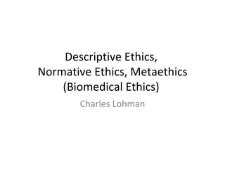 Descriptive Ethics,  Normative Ethics, Metaethics (Biomedical Ethics)  Charles Lohman 