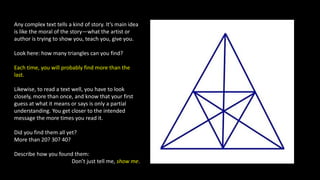 Any complex text tells a kind of story. It’s main idea
is like the moral of the story—what the artist or
author is trying to show you, teach you, give you.
Look here: how many triangles can you find?
Each time, you will probably find more than the
last.
Likewise, to read a text well, you have to look
closely, more than once, and know that your first
guess at what it means or says is only a partial
understanding. You get closer to the intended
message the more times you read it.
Did you find them all yet?
More than 20? 30? 40?
Describe how you found them:
Don’t just tell me, show me.