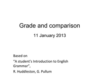 Grade and comparison
             11 January 2013



Based on
“A student’s Introduction to English
Grammar”,
R. Huddleston, G. Pullum
 